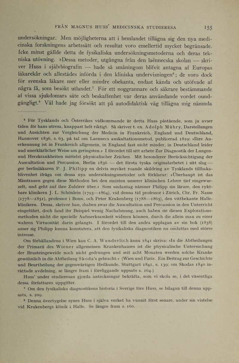 undersökningar. Men möjligheterna att i hemlandet tillägna sig den nya medi¬ cinska forskningens arbetssätt och resultat voro emellertid mycket begränsade. Icke minst gällde detta de fysikaliska undersökningsmetoderna och deras tek¬ niska utövning. »Dessa metoder, utgångna från den laénnecska skolan — skri¬ ver Huss i självbiografin — hade så småningom blifvit antagna af Europas läkarekår och allestädes införda i den kliniska undervisningen®; de voro dock för svenska läkare mer eller mindre obekanta, endast kända och utöfvade af några få, som besökt utlandet.' För ett noggrannare och säkrare bestämmande af vissa sjukdomars säte och beskaffenhet var deras användande vordet ound¬ gängligt.® Väl hade jag försökt att på autodidaktisk väg tillägna mig nämnda ® För Tysklands och Österrikes vidkommande är detta Huss påstående, som ju avser tiden för hans utresa, knappast helt riktigt. Så skriver t. ex. Adolph Miihry, Darstellungen und Ansichten zur Vergleichung der Medicin in Frankreich, England und Deutschland, Hannover 1836, s. 63, på tal om Laennecs auskultationsmetod, publicerad 1819: »Ihre An- erkennung ist in Frankreich allgemein, in England fast nicht minder, in Deutschland leider und unerklärlicher Weise am geringsten.» I förordet till sitt arbete Zur Diagnostik der Lungen- und Herzkrankheiten mittelst physicalischer Zeichen. Mit besonderer Berucksichtigung der Auscultation und Percussion, Berlin 1836 — det första tyska originalarbetet i sitt slag — ^er berlinläkaren P. J. Philipp en delvis mycket roande skildring av Tysklands tillbaka- blivenhet ifråga om dessa nya undersökningsmetoder och förklarar: »Uberhaupt ist das Misstrauen gegen diese Methoden bei den meisten unserer klinischen Lehrer tief eingewur- zelt, und geht auf ihre Zuhörer iiber.» Som undantag nämner Philipp sin lärare, den rykt¬ bare klinikern J. L. Schönlein (1793—1864), vid denna tid professor i Zurich, Chr. Fr. Nasse (1778—1851), professor i Bonn, och Peter Krukenberg (1788—1865), den vittbekante Halle- klinikern. Dessa, skriver han, »haben zwar die Auscultation und Percussion in den Unterricht •eingefiihrt, doch fand ihr Beispiel wenig Nachahmung, auch haben sie diesen Explorations- methoden nicht die specielle Aufmerksamkeit widmen können, durch die allein man zu einer wahren Virtuosität darin gelangt». I förordet till den andra upplagan av sin bok (1838) anser sig Philipp kunna konstatera, att den fysikaliska diagnostiken nu omfattas med större intresse. Om förhållandena i Wien kan C. A. Wunderlich ännu 1841 skriva: »In die Abtheilungen der Primarii des Wiener allgemeinen Krankenhauses ist die physicalische Untersuchung der Brusteingeweide noch nicht gedrungen und seit acht Monaten werden solche Kranke gewöhnlich in die Abtheilung Skoda’s gebracht.» (Wien und Paris. Ein Beitrag zur Geschichte und Beurtheilung der gegenwärtigen Heilkunde, Stuttgart 1841, s. 139; om Skodas 1840 in¬ rättade avdelning, se längre fram i föreliggande uppsats s. 164.) Huss’ under studieresan gjorda anteckningar bekräfta, som vi skola se, i det väsentliga dessa författares uppgifter. ’ Om den fysikaliska diagnostikens historia i Sverige före Huss, se bilagan till denna upp¬ sats, s. 209. ® Denna övertygelse synes Huss i själva verket ha vunnit först senare, under sin vistelse vid Krukenbergs klinik i Halle. Se längre fram s. 160.