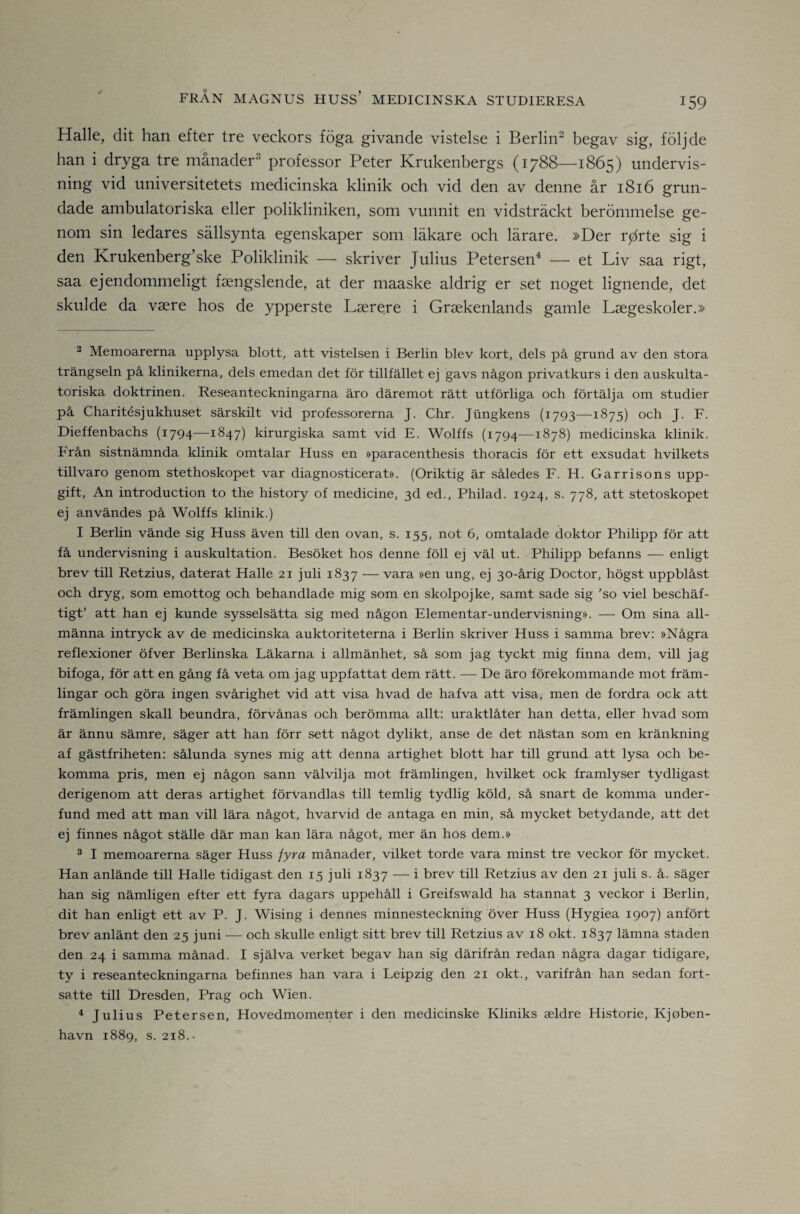 Halle, dit han efter tre veckors föga givande vistelse i Berlin- begav sig, följde han i dryga tre månader^ professor Peter Krukenbergs (1788—1865) undervis¬ ning vid universitetets medicinska klinik och vid den av denne år 1816 grun¬ dade ambulatoriska eller polikliniken, som vunnit en vidsträckt berömmelse ge¬ nom sin ledares sällsynta egenskaper som läkare och lärare. »Der r^rte sig i den Krukenberg’ske Poliklinik — skriver Julius Petersen^ —• et Liv saa rigt, saa ejendommeligt fsengslende, at der maaske aldrig er set noget lignende, det skulde da vsere hos de ypperste Lserere i Graekenlands gamle Lsegeskoler.» 2 Memoarerna upplysa blott, att vistelsen i Berlin blev kort, dels på grund av den stora trängseln på klinikerna, dels emedan det för tillfället ej gavs någon privatkurs i den auskulta- toriska doktrinen. Reseanteckningarna äro däremot rätt utförliga och förtälja om studier på Charitésjukhuset särskilt vid professorerna J. Chr. Jungkens (1793—1875) och J. F. Dieffenbachs (1794—1847) kirurgiska samt vid E. Wolffs (1794—1878) medicinska klinik. Från sistnämnda klinik omtalar Huss en »paracenthesis thoracis för ett exsudat hvilkets tillvaro genom stethoskopet var diagnosticerat». (Oriktig är således F. H. Garrisons upp¬ gift, An introduction to the history of medicine, 3d ed., Philad. 1924, s. 778, att stetoskopet ej användes på Wolffs klinik.) I Berlin vände sig Huss även till den ovan, s. 155, not 6, omtalade doktor Philipp för att få undervisning i auskultation. Besöket hos denne föll ej väl ut. Philipp befanns — enligt brev till Retzius, daterat Halle 21 juli 1837 — vara »en ung, ej 30-årig Doctor, högst uppblåst och dryg, som emottog och behandlade mig som en skolpojke, samt sade sig 'so viel beschäf- tigt’ att han ej kunde sysselsätta sig med någon Elementar-undervisning». — Om sina all¬ männa intryck av de medicinska auktoriteterna i Berlin skriver Huss i samma brev: »Några reflexioner öfver Berlinska Läkarna i allmänhet, så som jag tyckt mig finna dem, vill jag bifoga, för att en gång få veta om jag uppfattat dem rätt. — De äro förekommande mot främ¬ lingar och göra ingen svårighet vid att visa hvad de hafva att visa, men de fordra ock att främlingen skall beundra, förvånas och berömma allt: uraktlåter han detta, eller hvad som är ännu sämre, säger att han förr sett något dylikt, anse de det nästan som en kränkning af gästfriheten: sålunda synes mig att denna artighet blott har till grund att lysa och be¬ komma pris, men ej någon sann välvilja mot främlingen, hvilket ock framlyser tydligast derigenom att deras artighet förvandlas till temlig tydlig köld, så snart de komma under¬ fund med att man vill lära något, hvarvid de antaga en min, så mycket betydande, att det ej finnes något ställe där man kan lära något, mer än hos dem.» ^ I memoarerna säger Huss fyra månader, vilket torde vara minst tre veckor för mycket. Han anlände till Halle tidigast den 15 juli 1837 — i brev till Retzius av den 21 juli s. å. säger han sig nämligen efter ett fyra dagars uppehåll i Greifswald ha stannat 3 veckor i Berlin, dit han enligt ett av P. J. Wising i dennes minnesteckning över Huss (Hygiea 1907) anfört brev anlänt den 25 juni — och skulle enligt sitt brev till Retzius av 18 okt. 1837 lämna staden den 24 i samma månad. I själva verket begav han sig därifrån redan några dagar tidigare, ty i reseanteckningarna befinnes han vara i Leipzig den 21 okt., varifrån han sedan fort¬ satte till Dresden, Prag och Wien. ^ Julius Petersen, Hovedmomenter i den medicinske Kliniks aeldre Historie, Kjoben- havn 1889, s. 218..