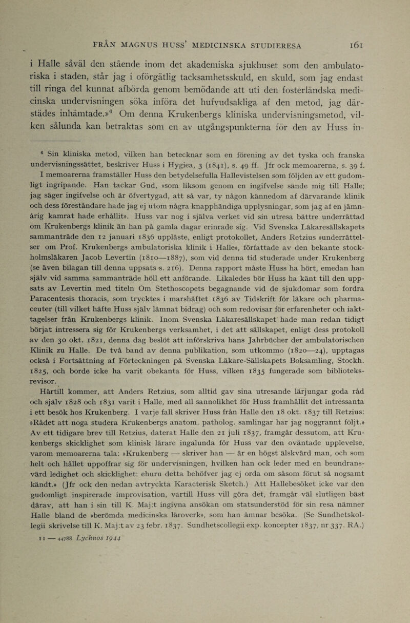 i Halle såväl den stående inom det akademiska sjukhuset som den ambulato- riska i staden, står jag i oförgätlig tacksamhetsskuld, en skuld, som jag endast till ringa del kunnat afbörda genom bemödande att uti den fosterländska medi¬ cinska undervisningen söka införa det hufvudsakliga af den metod, jag där¬ städes inhämtade.»® Om denna Krukenbergs kliniska undervisningsmetod, vil¬ ken sålunda kan betraktas som en av utgångspunkterna för den av Huss in- ® Sin kliniska metod, vilken han betecknar som en förening av det tyska och franska undervisningssättet, beskriver Huss i Hygiea, 3 (1841), s. 4g ff. Jfr ock memoarerna, s. 39 f. I memoarerna framställer Huss den betydelsefulla Hallevistelsen som följden av ett gudom¬ ligt ingripande. Han tackar Gud, »som liksom genom en ingifvelse sände mig till Halle; jag säger ingifvelse och är öfvertygad, att så var, ty någon kännedom af därvarande klinik och dess föreståndare hade jag ej utom några knapphändiga upplysningar, som jag af en jämn¬ årig kamrat hade erhållit». Huss var nog i själva verket vid sin utresa bättre underrättad om Krukenbergs klinik än han på gamla dagar erinrade sig. Vid Svenska Läkaresällskapets sammanträde den 12 januari 1836 uppläste, enligt protokollet, Anders Retzius »underrättel¬ ser om Prof. Krukenbergs ambulatoriska klinik i Halle», författade av den bekante stock- holmsläkaren Jacob Levertin (1810—1887), som vid denna tid studerade under Krukenberg (se även bilagan till denna uppsats s. 216). Denna rapport måste Huss ha hört, emedan han själv vid samma sammanträde höll ett anförande. Likaledes bör Huss ha känt till den upp¬ sats av Levertin med titeln Om Stethoscopets begagnande vid de sjukdomar som fordra Paracentesis thoracis, som trycktes i marshäftet 1836 av Tidskrift för läkare och pharma- ceuter (till vilket häfte Huss själv lämnat bidrag) och som redovisar för erfarenheter och iakt¬ tagelser från Krukenbergs klinik. Inom Svenska Läkaresällskapet' hade man redan tidigt börjat intressera sig för Krukenbergs verksamhet, i det att sällskapet, enligt dess protokoll av den 30 okt. 1821, denna dag beslöt att införskriva hans Jahrbucher der ambulatorischen Klinik zu Halle. De två band av denna publikation, som utkommo (1820—24), upptagas också i Fortsättning af Förteckningen på Svenska Läkare-Sällskapets Boksamling, Stockh. 1825, och borde icke ha varit obekanta för Huss, vilken 1835 fungerade som biblioteks- revisor. Härtill kommer, att Anders Retzius, som alltid gav sina utresande lärjungar goda råd och själv 1828 och 1831 varit i Halle, med all sannolikhet för Huss framhållit det intressanta i ett besök hos Krukenberg. I varje fall skriver Huss från Halle den 18 okt. 1837 till Retzius; »Rådet att noga studera Krukenbergs anatom. patholog. samlingar har jag noggrannt följt.» Av ett tidigare brev till Retzius, daterat Halle den 21 juli 1837, framgår dessutom, att Kru¬ kenbergs skicklighet som klinisk lärare ingalunda för Huss var den oväntade upplevelse, varom memoarerna tala: »Krukenberg — skriver han — är en högst älskvärd man, och som helt och hållet uppoffrar sig för undervisningen, hvilken han ock leder med en beundrans¬ värd ledighet och skicklighet: ehuru detta behöfver jag ej orda om såsom förut så nogsamt kändt.» (Jfr ock den nedan avtryckta Karacterisk Sketch.) Att Hallebesöket icke var den gudomligt inspirerade improvisation, vartill Huss vill göra det, framgår väl slutligen bäst därav, att han i sin till K. Maj:t ingivna ansökan om statsunderstöd för sin resa nämner Halle bland de »berömda medicinska läroverk», som han ämnar besöka. (Se Sundhetskol- legii skrivelse till K. Maj:t av 23 febr. 1837. Sundhetscollegii exp. koncepter 1837, nr 337. RA.) II — 44788 Lychnos 1944