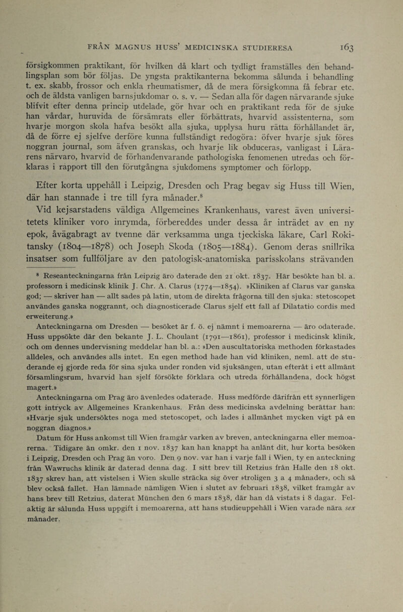 försigkommen praktikant, för hvilken då klart och tydligt framställes den behand¬ lingsplan som bör följas. De yngsta praktikanterna bekomma sålunda i behandling t. ex. skabb, frossor och enkla rheumatismer, då de mera försigkomna få febrar etc. och de äldsta vanligen barnsjukdomar o. s. v. — Sedan alla för dagen närvarande sjuke blifvit efter denna princip utdelade, gör hvar och en praktikant reda för de sjuke han vårdar, huruvida de försämrats eller förbättrats, hvarvid assistenterna, som hvarje morgon skola hafva besökt alla sjuka, upplysa huru rätta förhållandet är, då de förre ej sjelfve derföre kunna fullständigt redogöra: öfver hvarje sjuk föres noggran journal, som äfven granskas, och hvarje lik obduceras, vanligast i Lära¬ rens närvaro, hvarvid de förhandenvarande pathologiska fenomenen utredas och för¬ klaras i rapport till den förutgångna sjukdomens symptomer och förlopp. Efter korta uppehåll i Leipzig, Dresden och Prag begav sig Huss till Wien, där han stannade i tre till fyra månader.® Vid kejsarstadens väldiga Allgemeines Krankenhaus, varest även universi¬ tetets kliniker voro inrymda, förbereddes under dessa år inträdet av en ny epok, åvägabragt av tvenne där verksamma unga tjeckiska läkare, Carl Roki- tansky (1804—1878) och Joseph Skoda (1805—1884). Genom deras snillrika insatser som fullfölj are av den patologisk-anatomiska parisskolans strävanden ® Reseanteckningarna från Leipzig äro daterade den 21 okt. 1837. Här besökte han bl. a. professorn i medicinsk klinik J. Chr. A. Clarus (1774—1854). »Kliniken af Clarus var ganska god; — skriver han — allt sades på latin, utom de direkta frågorna till den sjuka: stetoscopet användes ganska noggrannt, och diagnosticerade Clarus sjelf ett fall af Dilatatio cordis med erweiterung.» Anteckningarna om Dresden — besöket är f. ö. ej nämnt i memoarerna — äro odaterade. Huss uppsökte där den bekante J. L. Choulant (1791—1861), professor i medicinsk klinik, och om dennes undervisning meddelar han bl. a.: »Den auscultatoriska methoden förkastades alldeles, och användes alls intet. En egen method hade han vid kliniken, neml. att de stu¬ derande ej gjorde reda för sina sjuka under ronden vid sjuksängen, utan efteråt i ett allmänt församlingsrum, hvarvid han sjelf försökte förklara och utreda förhållandena, dock högst magert.» Anteckningarna om Prag äro ävenledes odaterade. Huss medförde därifrån ett synnerligen gott intryck av Allgemeines Krankenhaus. Från dess medicinska avdelning berättar han: »Hvarje sjuk undersöktes noga med stetoscopet, och lades i allmänhet mycken vigt på en noggran diagnos.» Datum för Huss ankomst till Wien framgår varken av breven, anteckningarna eller memoa¬ rerna. Tidigare än omkr. den i nov. 1837 kan han knappt ha anlänt dit, hur korta besöken i Leipzig, Dresden och Prag än voro. Den 9 nov. var han i varje fall i Wien, ty en anteckning från Wawruchs klinik är daterad denna dag. I sitt brev till Retzius från Halle den 18 okt. 1837 skrev han, att vistelsen i Wien skulle sträcka sig över »troligen 3 a 4 månader», och så blev också fallet. Han lämnade nämligen Wien i slutet av februari 1838, vilket framgår av hans brev till Retzius, daterat Munchen den 6 mars 1838, där han då vistats i 8 dagar. Fel¬ aktig är sålunda Huss uppgift i memoarerna, att hans studieuppehåll i Wien varade nära sex månader.