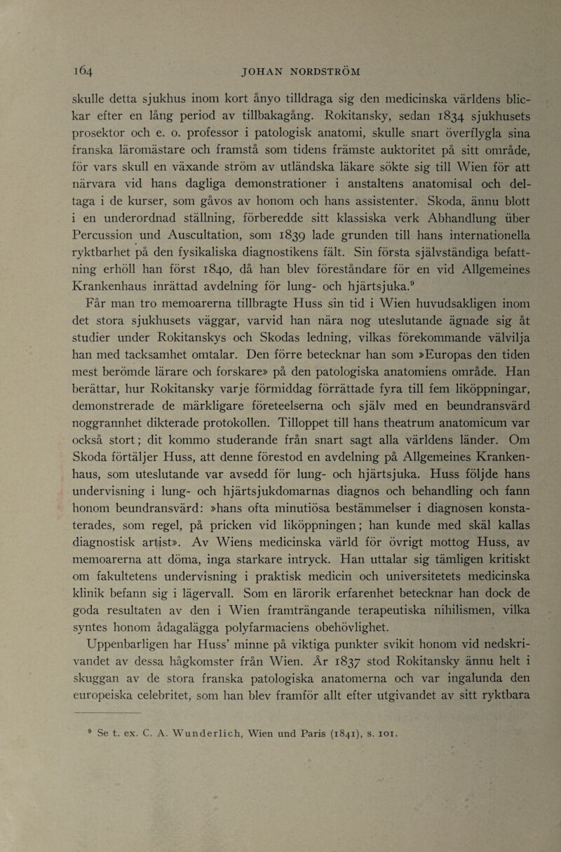 skulle detta sjukhus inom kort ånyo tilldraga sig den medicinska världens blic¬ kar efter en lång period av tillbakagång. Rokitansky, sedan 1834 sjukhusets prosektor och e. o. professor i patologisk anatomi, skulle snart överflygla sina franska läromästare och framstå som tidens främste auktoritet på sitt område, för vars skull en växande ström av utländska läkare sökte sig till Wien för att närvara vid hans dagliga demonstrationer i anstaltens anatomisal och del¬ taga i de kurser, som gåvos av honom och hans assistenter. Skoda, ännu blott i en underordnad stälhiing, förberedde sitt klassiska verk Abhandlung fiber Percussion und Auscultation, som 1839 ^^^e grunden till hans internationella ryktbarhet på den fysikaliska diagnostikens fält. Sin första självständiga befatt¬ ning erhöll han först 1840, då han blev föreståndare för en vid Allgemeines Krankenhaus inrättad avdelning för lung- och hjärtsjuka.® Får man tro memoarerna tillbragte Huss sin tid i Wien huvudsakligen inom det stora sjukhusets väggar, varvid han nära nog uteslutande ägnade sig åt studier under Rokitanskys och Skodas ledning, vilkas förekommande välvilja han med tacksamhet omtalar. Den förre betecknar han som »Europas den tiden mest berömde lärare och forskare» på den patologiska anatomiens område. Han berättar, hur Rokitansky varje förmiddag förrättade fyra till fem liköppningar, demonstrerade de märkligare företeelserna och själv med en beundransvärd noggrannhet dikterade protokollen. Tilloppet till hans theatrum anatomicum var också stort; dit kommo studerande från snart sagt alla världens länder. Om Skoda förtäljer Huss, att denne förestod en avdelning på Allgemeines Kranken¬ haus, som uteslutande var avsedd för lung- och hjärtsjuka. Huss följde hans undervisning i lung- och hjärtsjukdomarnas diagnos och behandling och fann honom beundransvärd: »hans ofta minutiösa bestämmelser i diagnosen konsta¬ terades, som regel, på pricken vid liköppningen; han kunde med skäl kallas diagnostisk artist». Av Wiens medicinska värld för övrigt mottog Huss, av memoarerna att döma, inga starkare intryck. Han uttalar sig tämligen kritiskt om fakultetens undervisning i praktisk medicin och universitetets medicinska klinik befann sig i lägervall. Som en lärorik erfarenhet betecknar han dock de goda resultaten av den i Wien framträngande terapeutiska nihilismen, vilka syntes honom ådagalägga polyfarmaciens obehövlighet. Uppenbarligen har Huss’ minne på viktiga punkter svikit honom vid nedskri¬ vandet av dessa hågkomster från Wien. År 1837 stod Rokitansky ännu helt i skuggan av de stora franska patologiska anatomerna och var ingalunda den europeiska celebritet, som han blev framför allt efter utgivandet av sitt ryktbara ® Se t. ex. c. A. Wunderlich, Wien und Paris (1841), s. loi.
