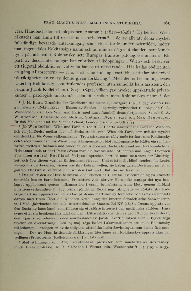 verk Handbuch der pathologischen Anatomie (1842—1846)/ Ej heller i Wien räknades han ännu till de erkända storheterna.^ I de av allt att döma mycket fullständigt bevarade anteckningar, som Huss förde under wientiden, möter man ingenstädes Rokitanskys namn och än mindre några uttalanden, som kunde tyda på, att han i Rokitansky sett Europas främste patologiske anatom. Ett parti av dessa anteckningar har rubriken »Liköppningar i Wien» och beskriver ett tjugotal obduktioner, vid vilka han varit närvarande. Här kallas obducenten en gång »Prosectorn» — f. ö. i ett sammanhang, vari Huss uttalar sitt tvivel på riktigheten av en av denne given förklaring.^ Med denna benämning avses säkert ej Rokitansky, som titulerades professor, utan sannolikt hans assistent, den bekante Jacob Kolletschka (1803—1847)> vilken gav mycket uppskattade privat¬ kurser i patologisk anatomi.^ Lika litet möter man Rokitanskys namn i det ^ J. H. Baas, Grundriss der Geschichte der Medicin, Stuttgart 1876, s. 737, daterar be¬ gynnelsen av Rokitanskys — liksom av Skodas — egentliga ryktbarhet till 1841, då C. A. Wunderlich, i sin bok Wien und Paris, med kraft framhöll deras förtjänster. Se ock C. A. Wunderlich, Geschichte der Medicin, Stuttgart 1859, s. 352 f. och Max Neuburger, British Medicine and the Vienna School, London 1943, s. 40 bch's. 44. 2 Jfr Wunderlich, Wien und Paris, s. 100 ff. — I detta sammanhang anställer Wunder¬ lich en jämförelse mellan det medicinska studielivet i Wien och Paris, som utfaller mycket ofördelaktigt för Wiens vidkommande. Trots närvaron av så lysande forskare som Rokitansky och Skoda finner han hos Wiens unga läkargeneration blott »phlegmatische Kälte, ein schuler- haftes, todtes Aufnehmen und Anlernen, ein Kleben am Buchstaben und am Herkömmlichen». ^ Helt annorlunda är det i Paris: »Wenn man die französischen Studenten und jungen Doctoren j uber ihren Andral, Bouillaud, Velpeau sprechen hört, so muss man trotz der Einseitig- j keit sich iiber diesen warmen Enthusiasmus freuen. Und er ist nicht blind, sondern die Leute, i f wenigstens die besseren, wissen was ihre Lehrer wollen, sie haben deren Doctrinen mit ihrer * ganzen Denkweise verwebt und wurden Gut und Blut fiir sie lassen.» ' ® Det gäller den av Huss beskrivna obduktionen nr i, ett fall av benbildning på kraniets innersida hos en barnaföderska. Prosektorn ville, skriver Huss, icke »antaga det nya ben¬ lagret uppkommet genom inflammation i cranii bensubstans, utan blott genom förökad nutritionsverksamhet.(?) Jag tviflar på denna förklarings riktighet.» — Rokitansky hade länge haft sin uppmärksamhet riktad på denna märkvärdiga företeelse och skrev en uppsats därom med titeln Uber die Knochen-Neubildung der inneren Schädelfläche Schwangerer, tr. i Med. Jahrbticher des k. k. österreichischen Staates, Bd XV (1838). Denna uppsats var den första av hans hand, som tilldrog sig ett större intresse i den medicinska världen. Huss synes efter sin hemkomst ha talat om den i Läkaresällskapet den ii dec. 1838 och kort efteråt, den 8 jan. 1839, refererades den sammastädes av Jacob Levertin, vilken även i Hygiea 1839 tryckte en översättning. Den 14 maj 1839 beslöt Läkaresällskapet att kalla Rokitansky till ledamot — troligen en av de tidigaste utländska hedersbevisningar, som denne fick mot¬ taga. — Den av Huss kritiserade förklaringen återfinnes ej i Rokitanskys uppsats utan var tydligen »Prosectorns» (Kolletschkas?). Jfr nästa not! ^ Med ställningen som Allg. Krankenhaus’ prosektor, som innehades av Rokitansky, följde titeln professor, se R. Maresch i Wiener klin. Wochenschrift, 47 (1934), s. 354