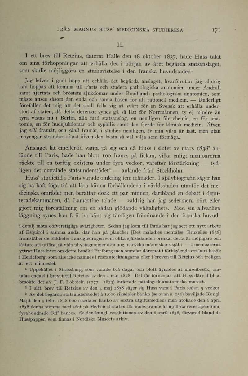 II. 1 ett brev till Retzius, daterat Halle den 18 oktober 1837, hade Huss talat om sina förhoppningar att erhålla det i början av året begärda statsanslaget, som skulle möjliggöra en studievistelse i den franska huvudstaden: Jag lefver i godt hopp att erhålla det begärda anslaget, hvarförutan jag alldrig kan hoppas att komma till Paris och studera pathologiska anatomien under Andral, samt hjertats och bröstets sjukdomar under Bouillaud: pathologiska anatomien, som måste anses såsom den enda och sanna basen för all rationell medicin. — Underligt förefaller det mig att det skall falla sig så svårt för en Svensk att erhålla under¬ stöd af staten, då detta deremot synes gå så lätt för Norrmännen, ty ej mindre än fyra vistas nu i Berlin, alla med statsanslag, en nemligen för chemie, en för ana- tomie, en för hudsjukdomar och syphilis samt den fjerde för klinisk medicin. Äfven jag vill framåt, och skall framåt, i studier nemligen, ty min vilja är fast, men utan moyenger strandar oftast äfven den bästa så väl vilja som förmåga. Anslaget lät emellertid vänta på sig och då Huss i slutet av mars 1838^ an¬ lände till Paris, hade han blott 100 francs på fickan, vilka enligt memoarerna räckte till en torftig existens under fyra veckor, varefter förstärkning — tyd¬ ligen det omtalade statsunderstödet^ — anlände från Stockholm. Huss’ studietid i Paris varade omkring fem månader. I självbiografin säger han sig ha haft föga tid att lära känna förhållandena i världsstaden utanför det me¬ dicinska området men berättar dock ett par minnen, däribland en debatt i depu¬ teradekammaren, då Lamartine talade — »aldrig har jag sedermera hört eller gjort mig föreställning om en sådan glödande vältalighet». Med sin allvarliga läggning synes han f. ö. ha känt sig tämligen främmande i den franska huvud- i detalj möta oöfverstigliga svårigheter. Sedan jag kom till Paris har jag sett ett nytt arbete af Esquirol i samma anda, där han på plancher [Des maladies mentales, Bruxelles 1838] framställer de olikheter i ansigtsdragen som olika själslidanden orsaka; detta är möjligare och lättare att utföra, sä vida physiognomier ofta nog uttrycka människans själ.» — I memoarerna yttrar Huss intet om detta besök i Freiburg men omtalar däremot i förbigående ett kort besök i Heidelberg, som alls icke nämnes i reseanteckningarna eller i breven till Retzius och troligen är ett minnesfel, ^ Uppehället i Strassburg, som varade tvä dagar och blott ägnades ät museibesök, om¬ talas endast i brevet till Retzius av den 4 maj 1838. Det fär förmodas, att Huss därvid bl. a. besökte det av J. F. Lobstein (1777—1835) inrättade patologisk-anatomiska museet. 2 I sitt brev till Retzius av den 4 maj 1838 säger sig Huss vara i Paris sedan 5 veckor. ^ Av det begärda statsunderstödet ä 1,000 riksdaler banko (se ovan s. 156) beviljade Kungl. Maj:t den 9 febr. 1838 600 riksdaler banko av »extra utgiftsmedien» men utökade den 6 april 1838 denna summa med »det pä Medicinal-staten för innevarande är upförda resestipendium, fyrahundrade Rd^ banco». Se den kungl. resolutionen av den 6 april 1838, förvarad bland de Husspapper, som finnas i Nordiska Museets arkiv.