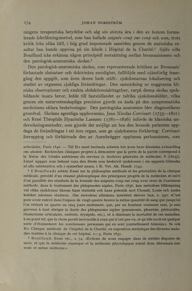ningens terapeutiska betydelse och såg sin största ära i den av honom formu¬ lerade åderlåtningsmetod, som han kallade saignée coup sur coup och som, trots kritik från olika håll, i hög grad imponerade samtiden genom de statistiska re¬ sultat han kunde uppvisa på sin klinik i Höpital de la Charitéd Själv ville Bouillaud icke erkänna någon principiell motsättning mellan broussaisismen och den patologisk-anatomiska skolan.^ Den patologisk-anatomiska skolan, som representerade kritiken av Broussais' förhastade slutsatser och doktrinära ensidighet, fullföljde med ojämförlig fram¬ gång den uppgift, som även denne hade ställt: sjukdomarnas lokalisering och studiet av organens sjukliga förändringar. Den samordning av noggranna kli¬ niska observationer och exakta obduktionsiakttagelser, varpå denna skolas epok¬ bildande insats beror, ledde till fastställandet av talrika sjukdomsbilder, vilka genom sin naturvetenskapliga precision gjorde en ända på den symptomatiska medicinens oklara beskrivningar. Den patologiska anatomien blev diagnostikens grundval. Skolans egentliga upphovsmän, Jean Nicolas Corvisart (1755—1821) och René Théophile Hyacinthe Laennec (1781—1826) införde de klassiska un¬ dersökningsmetoder, som gjorde det möjligt att hos den levande patienten upp¬ daga de förändringar i ett inre organ, som ge sjukdomens förklaring: Corvisart återupptog och förbättrade den av Auenbriigger uppfunna perkussionen, som articulaire, Paris 1840. — Till B:s mest berömda arbeten hör även hans klassiska avhandling om afasien: Recherches cliniques propres ä démontrer que la perte de la parole correspond ä la lésion des lobules antérieurs du cerveau (i: Archives générales de médecine, 8 (1825)). Linné uppges som bekant vara den förste som beskrivit sjukdomen i sin uppsats Glömska af alla substantiva och i synnerhet namn, i K. Vet. Ak. Handl. 1745. ^ I Bouillauds arbete Essai sur la philosophie médicale et les généralités de la clinique médicale, précédé d’un résumé philosophique des principaux progrés de la médecine, et suivi d’un paralléle des résultats de la formule des saignées coup sur coup avec ceux de Tancienne méthode, dans le traitement des phlegmasies aigues, Paris 1836, kan metodens tillämpning vid olika sjukdomar liksom hans statistik och hans polemik mot Chomel, Louis och andra kritiker närmare studeras. Om metodens allmänna innebörd skriver han, s. 330: »C’est pour avoir enlevé dans Fespace de vingt-quatre heures la méme quantité de sang que jusquTci Lon retirait en quatre ou cinq jours seulement, que, par un bonheur vraiment rare, je suis parvenu å tant abréger la durée des phlegmasies aigues (pneumonie, pleurésie, péricardite, rhumatisme articulaire, entérite, érysipéle, etc.), et å diminuer la mortalité de ces maladies, å un point tel, que la chose parait incroyable å ceux qui n’ont pas vu, et qu’elle ravit en quelque sorte d’étonnement les nombreuses personnes qui en sont journellement témoins.» Se ock B:s Clinique médicale de Thopital de la Charité, ou exposition statistique des diverses mala¬ dies traitées å la clinique de cet höpital, i—3, Paris 1837. 2 Bouillaud, Essai etc., s. 74: »Evitons de nous engager dans de stériles disputes de mots, et que la médecine ovganique et la médecine physiologique soient donc désormais une seule et méme médecine.»