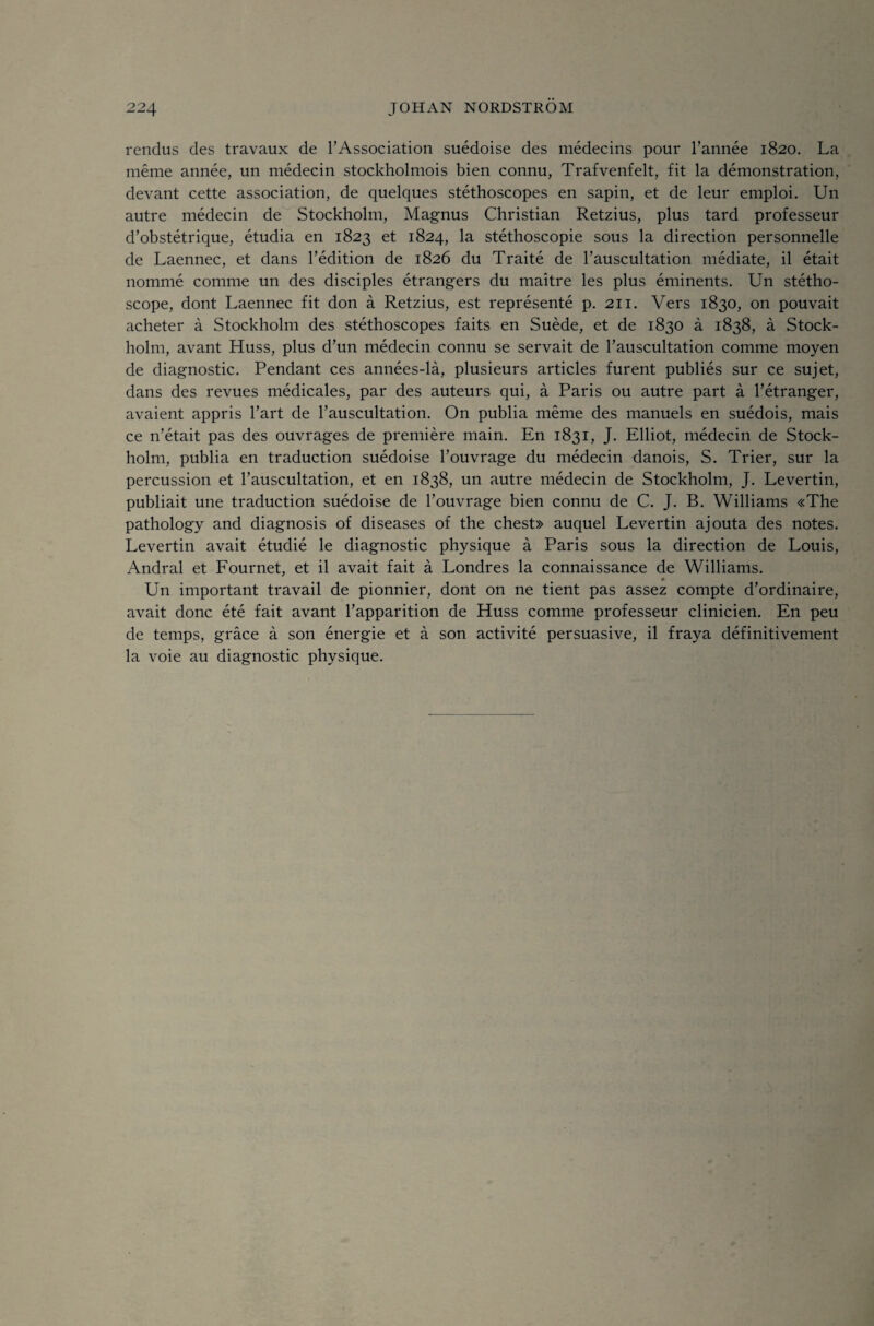 rendus des travaux de TAssociation suédoise des médecins pour Tannée 1820. La méme année, un médecin stockholmois bien connu, Trafvenfelt, fit la démonstration, devant cette association, de quelques stéthoscopes en sapin, et de leur emploi. Un autre médecin de Stockholm, Magnus Christian Retzius, plus tard professeur d’obstétrique, étudia en 1823 et 1824, la stéthoscopie sous la direction personnelle de Laennec, et dans Tédition de 1826 du Traité de Tauscultation médiate, il était nommé comme un des disciples étrangers du maitre les plus éminents. Un stétho- scope, dont Laennec fit don å Retzius, est représenté p. 211. Vers 1830, on pouvait acheter å Stockholm des stéthoscopes faits en Suéde, et de 1830 å 1838, å Stock¬ holm, avant Huss, plus d’un médecin connu se servait de Tauscultation comme moyen de diagnostic. Pendant ces années-lå, plusieurs artides furent publiés sur ce sujet, dans des revues médicales, par des auteurs qui, å Paris ou autre part å Fétranger, avaient appris Tart de Tauscultation. On publia méme des manuels en suédois, mais ce n’était pas des ouvrages de premiére main. En 1831, J. Elliot, médecin de Stock¬ holm, publia en traduction suédoise Touvrage du médecin danois, S. Trier, sur la percussion et 1’auscultation, et en 1838, un autre médecin de Stockholm, J. Levertin, publiait une traduction suédoise de Touvrage bien connu de C. J. B, Williams «The pathology and diagnosis of diseases of the chest» auquel Levertin ajouta des notes. Levertin avait étudié le diagnostic physique å Paris sous la direction de Louis, Andral et Fournet, et il avait fait å Londres la connaissance de Williams. Un important travail de pionnier, dont on ne tient pas assez compte d’ordinaire, avait donc été fait avant Tapparition de Huss comme professeur clinicien. En peu de temps, grace å son énergie et å son activité persuasive, il fraya définitivement la voie au diagnostic physique.