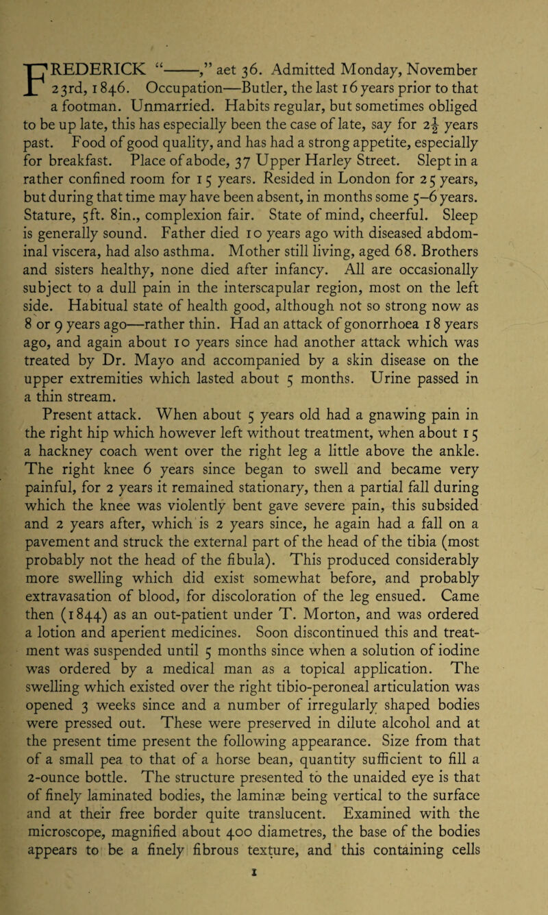 FREDERICK “-,” aet 36. Admitted Monday, November 23rd, 1846. Occupation—Butler, the last 16 years prior to that a footman. Unmarried. Habits regular, but sometimes obliged to be up late, this has especially been the case of late, say for 2\ years past. Food of good quality, and has had a strong appetite, especially for breakfast. Place of abode, 37 Upper Harley Street. Slept in a rather confined room for 1 5 years. Resided in London for 25 years, but during that time may have been absent, in months some 5-6 years. Stature, 5ft. 8in., complexion fair. State of mind, cheerful. Sleep is generally sound. Father died 10 years ago with diseased abdom¬ inal viscera, had also asthma. Mother still living, aged 68. Brothers and sisters healthy, none died after infancy. All are occasionally subject to a dull pain in the interscapular region, most on the left side. Habitual state of health good, although not so strong now as 8 or 9 years ago—rather thin. Had an attack of gonorrhoea 18 years ago, and again about 10 years since had another attack which was treated by Dr. Mayo and accompanied by a skin disease on the upper extremities which lasted about 5 months. Urine passed in a thin stream. Present attack. When about 5 years old had a gnawing pain in the right hip which however left without treatment, when about 1 5 a hackney coach went over the right leg a little above the ankle. The right knee 6 years since began to swell and became very painful, for 2 years it remained stationary, then a partial fall during which the knee was violently bent gave severe pain, this subsided and 2 years after, which is 2 years since, he again had a fall on a pavement and struck the external part of the head of the tibia (most probably not the head of the fibula). This produced considerably more swelling which did exist somewhat before, and probably extravasation of blood, for discoloration of the leg ensued. Came then (1844) as an out-patient under T. Morton, and was ordered a lotion and aperient medicines. Soon discontinued this and treat¬ ment was suspended until 5 months since when a solution of iodine was ordered by a medical man as a topical application. The swelling which existed over the right tibio-peroneal articulation was opened 3 weeks since and a number of irregularly shaped bodies were pressed out. These were preserved in dilute alcohol and at the present time present the following appearance. Size from that of a small pea to that of a horse bean, quantity sufficient to fill a 2-ounce bottle. The structure presented to the unaided eye is that of finely laminated bodies, the laminae being vertical to the surface and at their free border quite translucent. Examined with the microscope, magnified about 400 diametres, the base of the bodies appears to be a finely fibrous texture, and this containing cells z