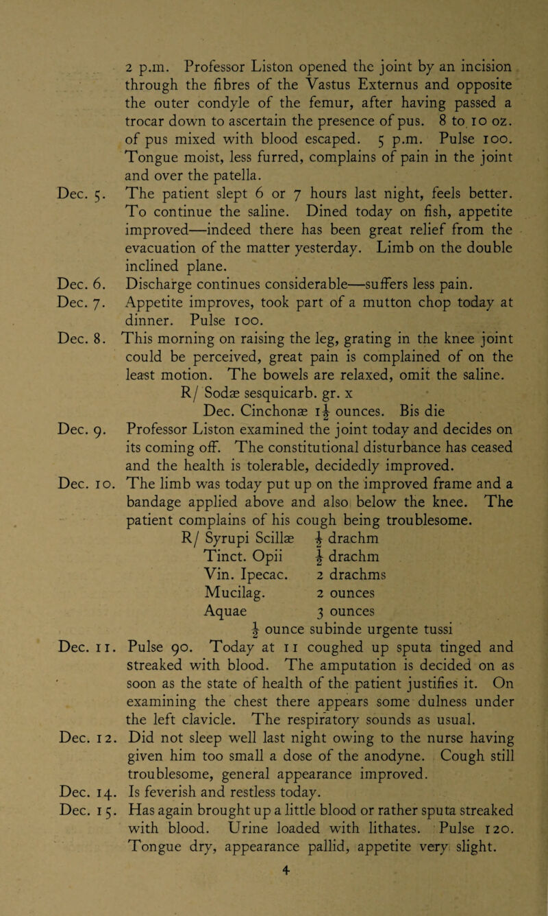 Dec. 5. Dec. 6. Dec. 7. Dec. 8. Dec. 9. Dec. 10. Dec. 11. Dec. 12. Dec. 14. Dec. 1 5. 2 p.m. Professor Liston opened the joint by an incision through the fibres of the Vastus Externus and opposite the outer condyle of the femur, after having passed a trocar down to ascertain the presence of pus. 8 to 10 oz. of pus mixed with blood escaped. 5 p.m. Pulse 100. Tongue moist, less furred, complains of pain in the joint and over the patella. The patient slept 6 or 7 hours last night, feels better. To continue the saline. Dined today on fish, appetite improved—indeed there has been great relief from the evacuation of the matter yesterday. Limb on the double inclined plane. Discharge continues considerable—suffers less pain. Appetite improves, took part of a mutton chop today at dinner. Pulse 100. This morning on raising the leg, grating in the knee joint could be perceived, great pain is complained of on the least motion. The bowels are relaxed, omit the saline. R/ Sodae sesquicarb. gr. x Dec. Cinchonas ounces. Bis die Professor Liston examined the joint today and decides on its coming off. The constitutional disturbance has ceased and the health is tolerable, decidedly improved. The limb was today put up on the improved frame and a bandage applied above and also below the knee. The patient complains of his cough being troublesome. R/ Syrupi Scillas drachm Tinct. Opii Vin. Ipecac. Mucilag. Aquae ^ drachm 2 drachms 2 ounces 3 ounces | ounce subinde urgente tussi Pulse 90. Today at 11 coughed up sputa tinged and streaked with blood. The amputation is decided on as soon as the state of health of the patient justifies it. On examining the chest there appears some dulness under the left clavicle. The respiratory sounds as usual. Did not sleep well last night owing to the nurse having given him too small a dose of the anodyne. Cough still troublesome, general appearance improved. Is feverish and restless today. Has again brought up a little blood or rather sputa streaked with blood. Urine loaded writh lithates. Pulse 120. Tongue dry, appearance pallid, appetite very slight. +