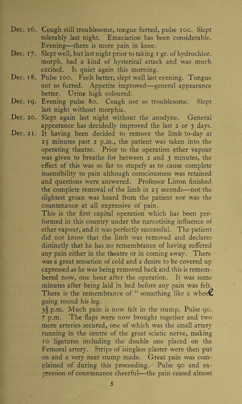 Dec. 16. Cough still troublesome, tongue furred, pulse ioo. Slept tolerably last night. Emaciation has been considerable. Evening—there is more pain in knee. Dec. 17. Slept well, but last night prior to taking 1 gr. of hydrochlor. morph, had a kind of hysterical attack and was much excited. Is quiet again this morning. Dec. 18. Pulse 100. Feels better, slept well last evening. Tongue not so furred. Appetite improved—general appearance better. Urine high coloured. Dec. iq. Evening pulse 80. Cough not so troublesome. Slept last night without morphia. Dec. 20. Slept again last night without the anodyne. General appearance has decidedly improved the last 2 or 3 days. Dec. 21. It having been decided to remove the limb to-day at 25 minutes past 2 p.m., the patient was taken into the operating theatre. Prior to the operation ether vapour was given to breathe for between 2 and 3 minutes, the effect of this was so far to stupefy as to cause complete insensibility to pain although consciousness was retained and questions were answered. Professor Liston finished, the complete removal of the limb in 25 seconds—not the slightest groan was heard from the patient nor was the countenance at all expressive of pain. This is the first capital operation which has been per¬ formed in this country under the narcotising influence of ether vapour, and it was perfectly successful. The patient did not know that the limb was removed and declares distinctly that he has no remembrance of having suffered any pain either in the theatre or in coming away. There was a great sensation of cold and a desire to be covered up expressed as he was being removed back and this is remem¬ bered now, one hour after the operation. It was some minutes after being laid in bed before any pain was felt. There is the remembrance of “ something like a whee£ going round his leg. 3^-p.m. Much pain is now felt in the stump. Pulse 90. 7 p.m. The flaps were nowr brought together and two more arteries secured, one of wdiich was the small artery running in the centre of the great sciatic nerve, making 10 ligatures including the double one placed on the Femoral artery. Strips of isinglass plaster were then put on and a very neat stump made. Great pain was com¬ plained of during this proceeding. Pulse 90 and ex¬ pression of countenance cheerful—the pain ceased almost