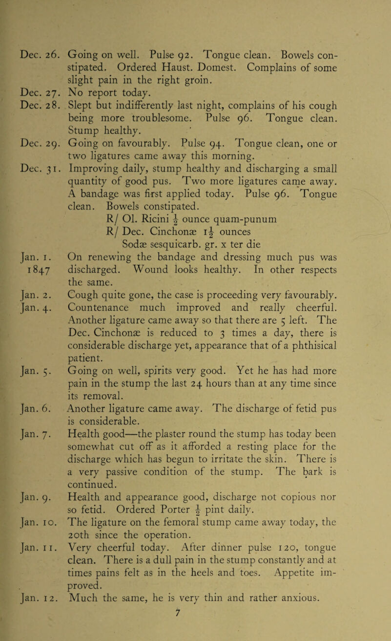 Dec. 27. Dec. 28. Dec. 29. Dec. 31. Tan. 1. 1847 Jan. 2. Jan. 4. Jan. 5. }an. 6. Jan. 7. Jan. 9. Jan. 10. Jan. 11. Jan. 12. stipated. Ordered Haust. Domest. Complains of some slight pain in the right groin. No report today. Slept but indifferently last night, complains of his cough being more troublesome. Pulse 96. Tongue clean. Stump healthy. Going on favourably. Pulse 94. Tongue clean, one or two ligatures came away this morning. Improving daily, stump healthy and discharging a small quantity of good pus. Two more ligatures came away. A bandage was first applied today. Pulse 96. Tongue clean. Bowels constipated. R/ Ol. Ricini ^ ounce quam-punum R/ Dec. Cinchonae 1^ ounces Sodae sesquicarb. gr. x ter die On renewing the bandage and dressing much pus was discharged. Wound looks healthy. In other respects the same. Cough quite gone, the case is proceeding very favourably. Countenance much improved and really cheerful. Another ligature came away so that there are 5 left. The Dec. Cinchonae is reduced to 3 times a day, there is considerable discharge yet, appearance that of a phthisical patient. Going on well, spirits very good. Yet he has had more pain in the stump the last 24 hours than at any time since its removal. Another ligature came away. The discharge of fetid pus is considerable. Health good—the plaster round the stump has today been somewhat cut off as it afforded a resting place for the discharge which has begun to irritate the skin. There is a very passive condition of the stump. The bark is continued. Health and appearance good, discharge not copious nor so fetid. Ordered Porter pint daily. The ligature on the femoral stump came away today, the 20th since the operation. Very cheerful today. After dinner pulse 120, tongue clean. There is a dull pain in the stump constantly and at times pains felt as in the heels and toes. Appetite im- Much the same, he is very thin and rather anxious.