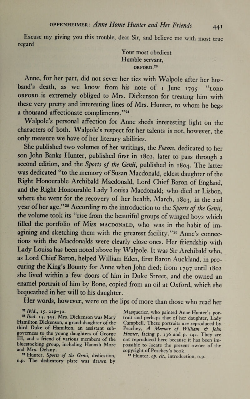 Excuse my giving you this trouble, dear Sir, and believe me with most true regard Your most obedient Humble servant, ORFORD.23 Anne, for her part, did not sever her ties with Walpole after her hus¬ band’s death, as we know from his note of i June 1795: “lord orford is extremely obliged to Mrs. Dickenson for treating him with these very pretty and interesting lines of Mrs. Hunter, to whom he begs a thousand affectionate compliments.”24 Walpole’s personal affection for Anne sheds interesting light on the characters of both. Walpole’s respect for her talents is not, however, the only measure we have of her literary abilities. She published two volumes of her writings, the Poems, dedicated to her son John Banks Hunter, published first in 1802, later to pass through a second edition, and the Sports of the Genii, published in 1804. The latter was dedicated “to the memory of Susan Macdonald, eldest daughter of the Right Honourable Archibald Macdonald, Lord Chief Baron of England, and the Right Honourable Lady Louisa Macdonald; who died at Lisbon, where she went for the recovery of her health, March, 1803, in the zzd year of her age.”26 According to the introduction to the Sports of the Genii, the volume took its “rise from the beautiful groups of winged boys which filled the portfolio of Miss Macdonald, who was in the habit of im¬ agining and sketching them with the greatest facility.”26 Anne’s connec¬ tions with the Macdonalds were clearly close ones. Her friendship with Lady Louisa has been noted above by Walpole. It was Sir Archibald who, as Lord Chief Baron, helped William Eden, first Baron Auckland, in pro¬ curing the King’s Bounty for Anne when John died; from 1797 until 1802 she lived within a few doors of him in Duke Street, and she owned an enamel portrait of him by Bone, copied from an oil at Oxford, which she bequeathed in her will to his daughter. Her words, however, were on the lips of more than those who read her ,J Ibid., 15. 229-30. u Ibid. 15. 345. Mrs. Dickenson was Mary Hamilton Dickenson, a grand-daughter of the third Duke of Hamilton, an assistant sub- governess to the young daughters of George III, and a friend of various members of the bluestocking group, including Hannah A4ore and Mrs. Delany. Je Hunter, Sports of the Genii, dedication, n,p. The dedicatory plate was drawn by Masquerier, who painted Anne Hunter’s por¬ trait and perhaps that of her daughter, Lady Campbell. These portraits are reproduced by Peachey, A Memoir of William & John Hunter, facing p. 236 and p. 242. They are not reproduced here because it has been im¬ possible to locate the present owner of the copyright of Peachey’s book. 28 Hunter, op. cit., introduction, n.p.