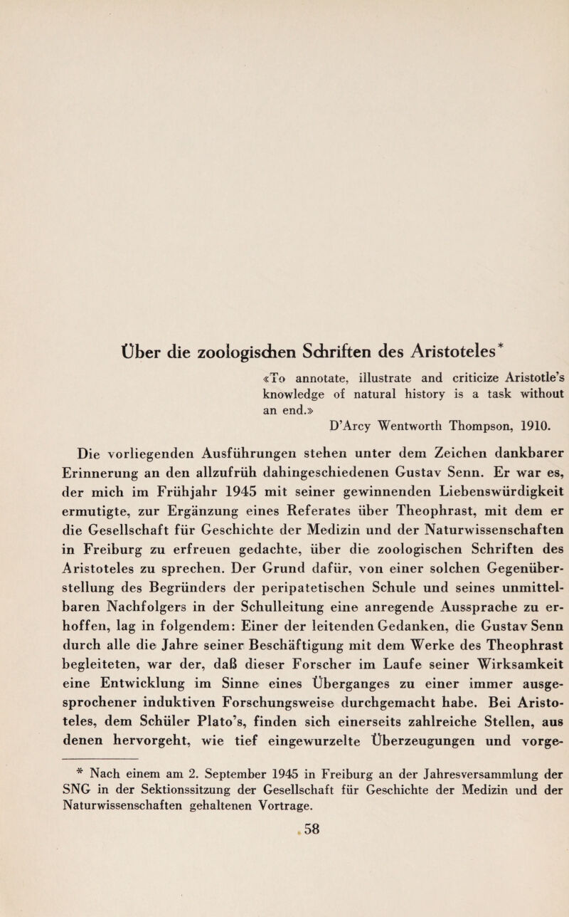 t)ber die zoologischen Schriften des Aristoteles* «To annotate, illustrate and criticize Aristotle’s knowledge of natural history is a task without an end.» D’Arcy Wentworth Thompson, 1910. Die vorliegenden Ausfiihrungen stehen unter dem Zeichen dankbarer Erinnerung an den allzufriih dahingeschiedenen Gustav Senn. Er war es, der mich im Friihjahr 1945 mit seiner gewinnenden Liebenswiirdigkeit ermntigte, zur Erganzung eines Referates fiber Theophrast, mit dem er die Gesellschaft fur Geschichte der Medizin und der Naturwissenschaften in Freiburg zu erfreuen gedachte, fiber die zoologischen Schriften des Aristoteles zu sprechen. Der Grund dafiir, von einer solchen Gegeniiber- stellung des Begriinders der peripatetischen Schule und seines unmittel- baren Nachfolgers in der Schulleitung eine anregende Aussprache zu er- hoffen, lag in folgendem: Einer der leitenden Gedanken, die Gustav Senn durch alle die Jahre seiner Beschaftigung mit dem Werke des Theophrast begleiteten, war der, daB dieser Forscher im Laufe seiner Wirksamkeit eine Entwicklung im Sinne eines Uberganges zu einer immer ausge- sprochener induktiven Forschungsweise durchgemacht habe. Bei Aristo¬ teles, dem Schuler Plato’s, finden sich einerseits zahlreiche Stellen, aus denen hervorgeht, wie tief eingewurzelte Uberzeugungen und vorge- * Nach einem am 2. September 1945 in Freiburg an der Jahresversammlung der SNG in der Sektionssitzung der Gesellschaft fur Geschichte der Medizin und der Naturwissenschaften gehaltenen Vortrage.