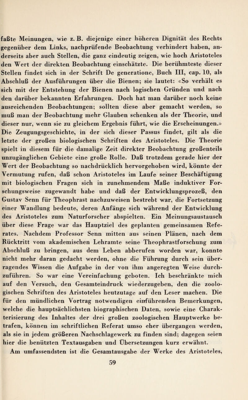 faBte Meinungen, wie z. B. diejenige einer hoheren Dignitat des Rechts gegeniiber dem Links, nachpriifende Beobachtung verhindert haben, an- derseits aber auch Stellen, die ganz eindeutig zeigen, wie hoch Aristoteles den Wert der direkten Beobachtung einschatzte. Die beruhmteste dieser Stellen findet sich in der Schrift De generatione, Buch III, cap. 10, als AbschluB der Ausfiihrungen iiber die Bienen; sie lautet: «So verhalt es sich mit der Entstehung der Bienen nach logischen Griinden und nach den dariiber bekannten Erfahrungen. Doch hat man dariiber noch keine ausreichenden Beobachtungen; sollten diese aber gemacht werden, so muB man der Beobachtung mehr Glauben schenken als der Theorie, und dieser nur, wenn sie zu gleichem Ergebnis fiihrt, wie die Erscheinungen.» Die Zeugungsgeschichte, in der sich dieser Passus findet, gilt als die letzte der groBen biologischen Schriften des Aristoteles. Die Theorie spielt in diesem fur die damalige Zeit direkter Beobachtung groBenteils unzuganglichen Gebiete eine groBe Rolle. DaB trotzdem gerade hier der Wert der Beobachtung so nachdrucklich hervorgehoben wird, konnte der Vermutung rufen, daB schon Aristoteles im Laufe seiner Beschaftigung mit biologischen Fragen sich in zunehmendem MaBe induktiver For- schungsweise zugewandt habe und daB der EntwicklungsprozeB, den Gustav Senn fur Theophrast nachzuweisen bestrebt war, die Fortsetzung einer Wandlung bedeute, deren Anfange sich wahrend der Entwicldung des Aristoteles zum Naturforscher abspielten. Ein Meinungsaustausch iiber diese Frage war das Hauptziel des geplanten gemeinsamen Refe- rates. Nachdem Professor Senn mitten aus seinen Planen, nach dem Riicktritt vom akademischen Lehramte seine Theophrastforschung zum AbschluB zu bringen, aus dem Leben abberufen worden war, konnte nicht mehr daran gedacht werden, ohne die Fiihrung durch sein iiber- ragendes Wissen die Aufgabe in der von ihm angeregten Weise durch- zufiihren. So war eine Yereinfachung geboten. Ich beschrankte mich auf den Yersuch, den Gesamteindruck wiederzugeben, den die zoolo- gischen Schriften des Aristoteles heutzutage auf den Leser machen. Die fiir den miindlichen Yortrag notwendigen einfiihrenden Bemerkungen, welche die hauptsachlichsten biographischen Daten, sowie eine Charak- terisierung des Inhaltes der drei groBen zoologischen Hauptwerke be- trafen, kbnnen im schriftlicben Referat umso eher iibergangen werden, als sie in jedem groBeren Nachschlagewerk zu finden sind; dagegen seien hier die beniitzten Textausgaben und Gbersetzungen kurz erwabnt. Am umfassendsten ist die Gesamtausgabe der Werke des Aristoteles,