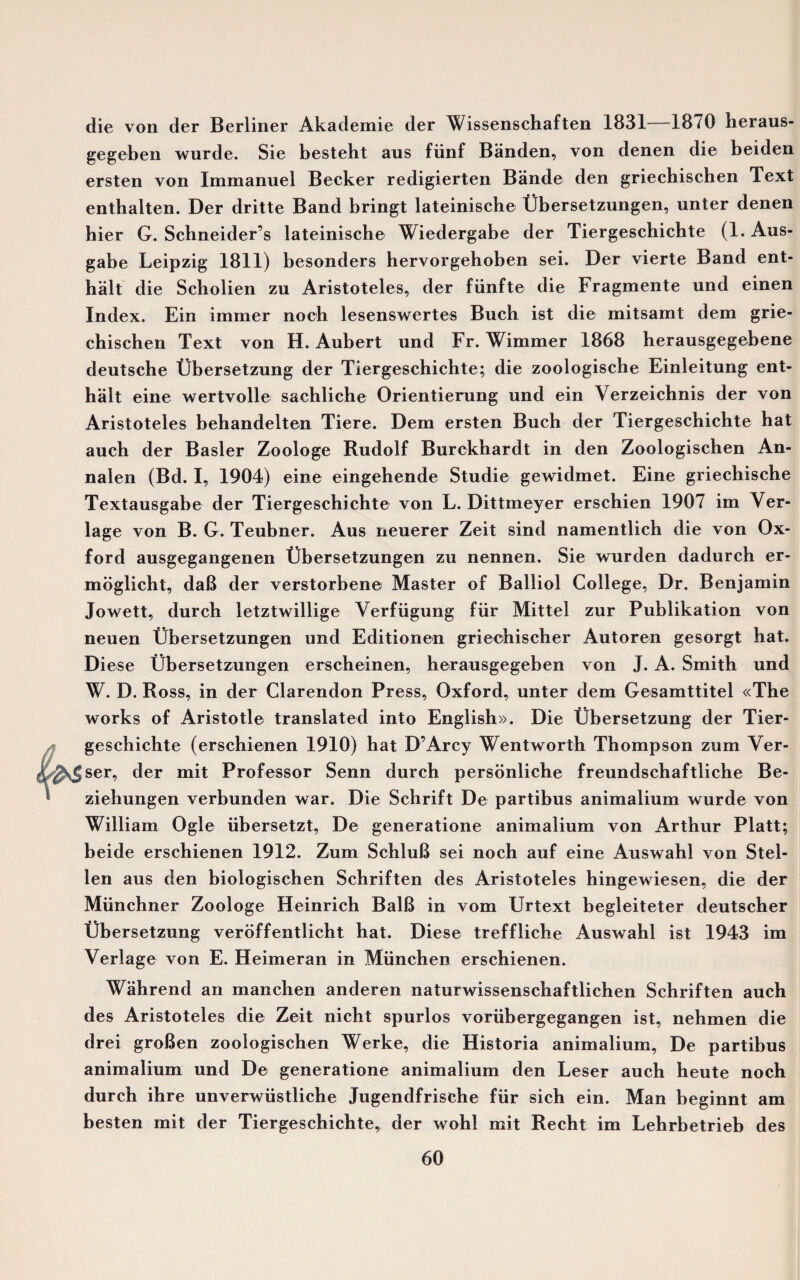 die von der Berliner Akademie der Wissenschaften 1831—1870 heraus- gegeben wurde. Sie bestelit aus fiinf Banden, von denen die beiden ersten von Immanuel Becker redigierten Bande den griechischen Text enthalten. Der dritte Band bringt lateinische Obersetzungen, unter denen bier G. Schneider’s lateinische Wiedergabe der Tiergeschichte (1. Aus- gabe Leipzig 1811) besonders hervorgehoben sei. Der vierte Band ent- halt die Scholien zu Aristoteles, der fiinfte die Fragmente und einen Index. Ein immer noch lesenswertes Buch ist die mitsamt dem grie¬ chischen Text von H. Aubert und Fr. Wimmer 1868 herausgegebene deutsche Ubersetzung der Tiergeschichte; die zoologische Einleitung ent- halt eine wertvolle sachliche Orientierung und ein Yerzeichnis der von Aristoteles behandelten Tiere. Dem ersten Buch der Tiergeschichte hat auch der Basler Zoologe Rudolf Burckhardt in den Zoologischen An- nalen (Bd. I, 1904) eine eingehende Studie gewidmet. Eine griechische Textausgabe der Tiergeschichte von L. Dittmeyer erschien 1907 im Ver- lage von B. G. Teubner. Aus neuerer Zeit sind namentlich die von Ox¬ ford ausgegangenen Ubersetzungen zu nennen. Sie wurden dadurch er- moglicht, daB der verstorbene Master of Balliol College, Dr. Benjamin Jowett, durch letztwillige Verfiigung fxir Mittel zur Publikation von neuen tJbersetzungen und Editionen grieohischer Autoren gesorgt hat. Diese Ubersetzungen erscheinen, herausgegeben von J. A. Smith und W. D. Ross, in der Clarendon Press, Oxford, unter dem Gesamttitel «The works of Aristotle translated into English)). Die Ubersetzung der Tier¬ geschichte (erschienen 1910) hat D’Arcy Wentworth Thompson zum Ver- l^sjser, der mit Professor Senn durch personliche freundschaftliche Be- ziehungen verbunden war. Die Schrift De partibus animalium wurde von William Ogle iibersetzt, De generatione animalium von Arthur Platt; beide erschienen 1912. Zum SchluB sei noch auf eine Auswahl von Stel- len aus den biologischen Schriften des Aristoteles hingewiesen, die der Miinchner Zoologe Heinrich BalB in vom Urtext begleiteter deutscher Ubersetzung veroffentlicht hat. Diese treffliche Auswahl ist 1943 im Verlage von E. Heimeran in Miinchen erschienen. Wahrend an manchen anderen naturwissenschaftlichen Schriften auch des Aristoteles die Zeit nicht spurlos voriibergegangen ist, nehmen die drei groBen zoologischen Werke, die Historia animalium, De partibus animalium und De generatione animalium den Leser auch heute noch durch ihre unverwiistliche Jugendfrische fur sich ein. Man beginnt am besten mit der Tiergeschichte, der wohl mit Recht im Lehrbetrieb des