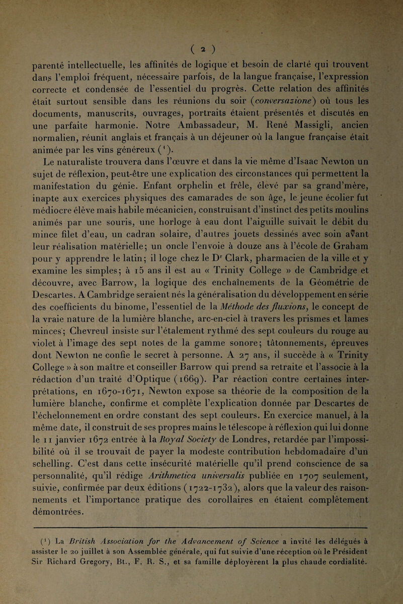 parenté intellectuelle, les affinités de logique et besoin de clarté qui trouvent dans l’emploi fréquent, nécessaire parfois, de la langue française, l’expression correcte et condensée de l’essentiel du progrès. Cette relation des affinités était surtout sensible dans les réunions du soir (conversazione) où tous les documents, manuscrits, ouvrages, portraits étaient présentés et discutés en une parfaite harmonie. Notre Ambassadeur, M. René Massigli, ancien normalien, réunit anglais et français à un déjeuner où la langue française était animée par les vins généreux (4 ). Le naturaliste trouvera dans l’œuvre et dans la vie même d’Isaac Newton un sujet de réflexion, peut-être une explication des circonstances qui permettent la manifestation du génie. Enfant orphelin et frêle, élevé par sa grand’mère, inapte aux exercices physiques des camarades de son âge, le jeune écolier fut médiocre élève mais habile mécanicien, construisant d’instinct des petits moulins animés par une souris, une horloge à eau dont l’aiguille suivait le débit du mince fdet d’eau, un cadran solaire, d’autres jouets dessinés avec soin avant leur réalisation matérielle; un oncle l’envoie à douze ans à l’école de Graham pour y apprendre le latin ; il loge chez le D1 Clark, pharmacien de la ville et y examine les simples; à i5 ans il est au « Trinity College » de Cambridge et découvre, avec Barrow, la logique des enchaînements de la Géométrie de Descartes. A Cambridge seraient nés la généralisation du développement en série des coefficients du binôme, l’essentiel de la Méthode des fluxions, le concept de la vraie nature de la lumière blanche, arc-en-ciel à travers les prismes et lames minces ; Chevreul insiste sur l’étalement rythmé des sept couleurs du rouge au violet à l’image des sept notes de la gamme sonore; tâtonnements, épreuves dont Newton ne confie le secret à personne. A 27 ans, il succède à « Trinity College » à son maître et conseiller Barrow qui prend sa retraite et l’associe à la rédaction d’un traité d’Optique (1669). Par réaction contre certaines inter¬ prétations, en 1670-1671, Newton expose sa théorie de la composition de la lumière blanche, confirme et complète l’explication donnée par Descartes de l’échelonnement en ordre constant des sept couleurs. En exercice manuel, à la même date, il construit de ses propres mains le télescope à réflexion qui lui donne le 11 janvier 1672 entrée à la Royal Society de Londres, retardée par l’impossi¬ bilité où il se trouvait de payer la modeste contribution hebdomadaire d’un schelling. C’est dans cette insécurité matérielle qu’il prend cohscience de sa personnalité, qu’il rédige Arithmetica univers a lis publiée en 1707 seulement, suivie, confirmée par deux éditions (1722-1782), alors que la valeur des raison¬ nements et l’importance pratique des corollaires en étaient complètement démontrées. (*) (*) La British Association for the Advancement of Science a invité les délégués à assister le 20 juillet à son Assemblée générale, qui fut suivie d’une réception où le Président Sir Richard Gregory, Bt., F. R. S., et sa famille déployèrent la plus chaude cordialité.