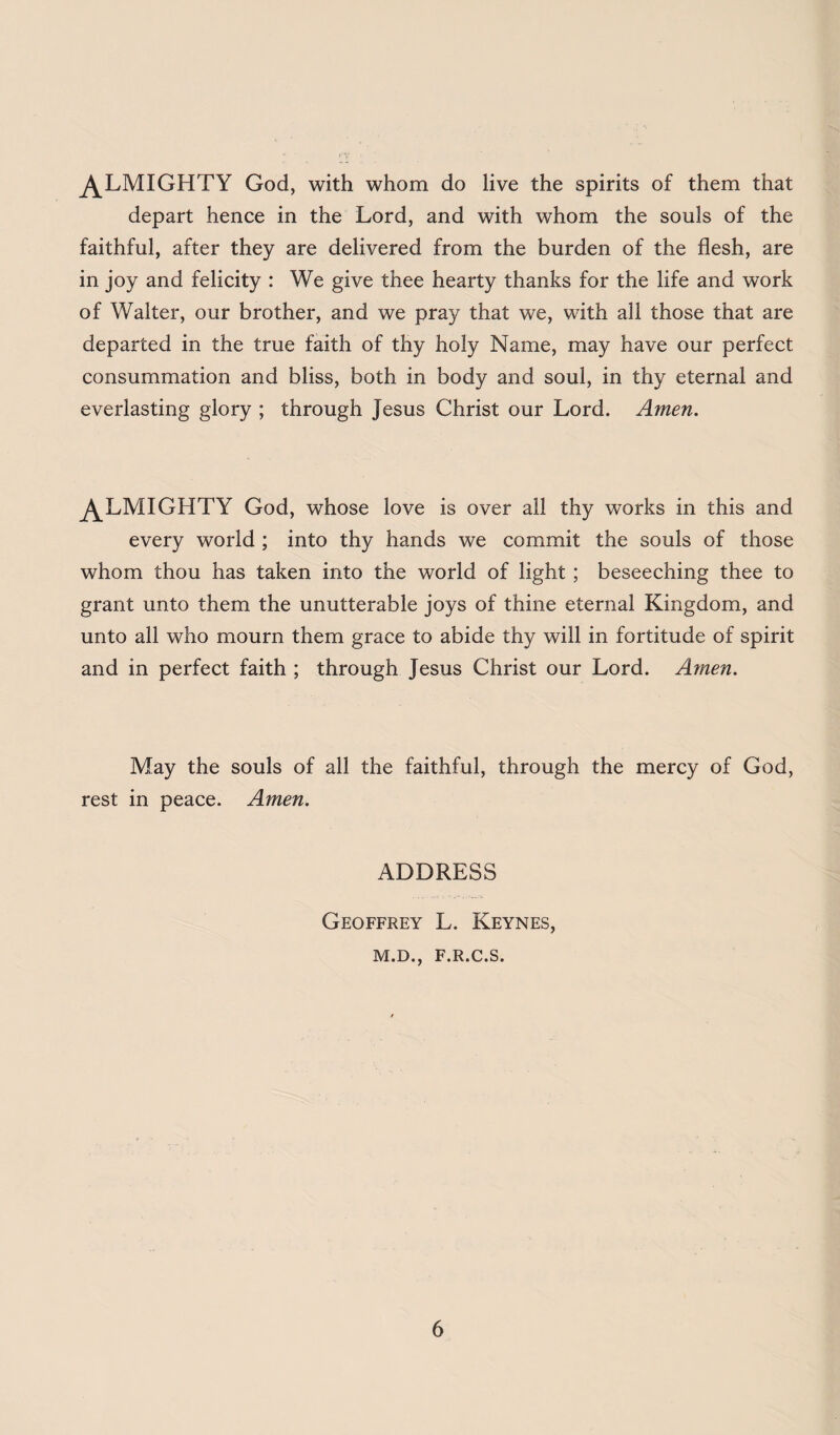 ^LMIGHTY God, with whom do live the spirits of them that depart hence in the Lord, and with whom the souls of the faithful, after they are delivered from the burden of the flesh, are in joy and felicity : We give thee hearty thanks for the life and work of Walter, our brother, and we pray that we, with all those that are departed in the true faith of thy holy Name, may have our perfect consummation and bliss, both in body and soul, in thy eternal and everlasting glory ; through Jesus Christ our Lord. Amen. ^LMIGHTY God, whose love is over all thy works in this and every world ; into thy hands we commit the souls of those whom thou has taken into the world of light ; beseeching thee to grant unto them the unutterable joys of thine eternal Kingdom, and unto all who mourn them grace to abide thy will in fortitude of spirit and in perfect faith ; through Jesus Christ our Lord. Amen. May the souls of all the faithful, through the mercy of God, rest in peace. Amen. ADDRESS Geoffrey L. Keynes, M.D., F.R.C.S.