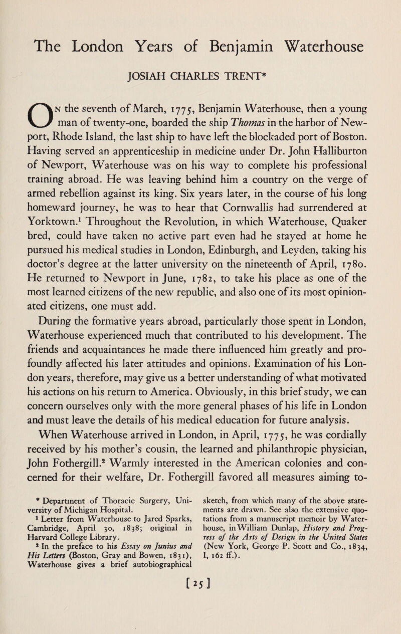 JOSIAH CHARLES TRENT* On the seventh of March, 1775, Benjamin Waterhouse, then a young man of twenty-one, boarded the ship Thomas in the harbor of New¬ port, Rhode Island, the last ship to have left the blockaded port of Boston. Having served an apprenticeship in medicine under Dr. John Halliburton of Newport, Waterhouse was on his way to complete his professional training abroad. He was leaving behind him a country on the verge of armed rebellion against its king. Six years later, in the course of his long homeward journey, he was to hear that Cornwallis had surrendered at Yorktown.1 Throughout the Revolution, in which Waterhouse, Quaker bred, could have taken no active part even had he stayed at home he pursued his medical studies in London, Edinburgh, and Leyden, taking his doctor’s degree at the latter university on the nineteenth of April, 1780. He returned to Newport in June, 1782, to take his place as one of the most learned citizens of the new republic, and also one of its most opinion¬ ated citizens, one must add. During the formative years abroad, particularly those spent in London, Waterhouse experienced much that contributed to his development. The friends and acquaintances he made there influenced him greatly and pro¬ foundly affected his later attitudes and opinions. Examination of his Lon¬ don years, therefore, may give us a better understanding of what motivated his actions on his return to America. Obviously, in this brief study, we can concern ourselves only with the more general phases of his life in London and must leave the details of his medical education for future analysis. When Waterhouse arrived in London, in April, 1775, he was cordially received by his mother’s cousin, the learned and philanthropic physician, John Fothergill,2 Warmly interested in the American colonies and con¬ cerned for their welfare, Dr. Fothergill favored all measures aiming to- * Department of Thoracic Surgery, Uni¬ versity of Michigan Hospital. 1 Letter from Waterhouse to Jared Sparks, Cambridge, April 30, 1838; original in Harvard College Library. * In the preface to his Essay on Junius and His Letters (Boston, Gray and Bowen, 1831), Waterhouse gives a brief autobiographical sketch, from which many of the above state¬ ments are drawn. See also the extensive quo¬ tations from a manuscript memoir by Water- house, in William Dunlap, History and Prog¬ ress of the Arts of Design in the United States (New York, George P. Scott and Co., 1834, I, 162 ff.).