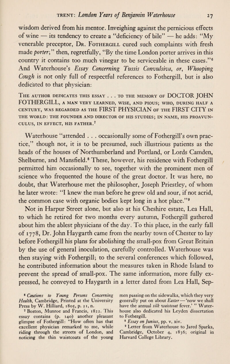 wisdom derived from his mentor. Inveighing against the pernicious effects of wine — its tendency to create a “deficiency of bile” — he adds: “My venerable preceptor, Dr. Fothergill cured such complaints with fresh made porter;” then, regretfully, “By the time London porter arrives in this country it contains too much vinegar to be serviceable in these cases.”6 And Waterhouse’s Essay Concerning Tussis Convulsiva, or, Whooping Cough is not only full of respectful references to Fothergill, but is also dedicated to that physician: The author dedicates this essay ... to the memory of DOCTOR JOHN FOTHERGILL, a man very learned, wise, and pious; who, during half a CENTURY, WAS REGARDED AS THE FIRST PHYSICIAN OF THE FIRST CITY IN THE WORLD: THE FOUNDER AND DIRECTOR OF HIS STUDIES; IN NAME, HIS PROAVUN- CULUS, IN EFFECT, HIS FATHER.7 Waterhouse “attended . . . occasionally some of Fothergill’s own prac¬ tice,” though not, it is to be presumed, such illustrious patients as the heads of the houses of Northumberland and Portland, or Lords Camden, Shelburne, and Mansfield.8 These, however, his residence with Fothergill permitted him occasionally to see, together with the prominent men of science who frequented the house of the great doctor. It was here, no doubt, that Waterhouse met the philosopher, Joseph Priestley, of whom he later wrote: “I knew the man before he grew old and sour, if not acrid, the common case with organic bodies kept long in a hot place.”9 Not in Harpur Street alone, but also at his Cheshire estate, Lea Hall, to which he retired for two months every autumn, Fothergill gathered about him the ablest physicians of the day. To this place, in the early fall of 1778, Dr. John Haygarth came from the nearby town of Chester to lay before Fothergill his plans for abolishing the small-pox from Great Britain by the use of general inoculation, carefully controlled. Waterhouse was then staying with Fothergill; to the several conferences which followed, he contributed information about the measures taken in Rhode Island to prevent the spread of small-pox. The same information, more fully ex¬ pressed, he conveyed to Haygarth in a letter dated from Lea Hall, Sep- 6 Cautions to Young Persons Concerning Health, Cambridge, Printed at the University- Press by W. Hilliard, 1805, p. 21, n. 7 Boston, Munroe and Francis, 1822. This essay contains (p. 140) another pleasant glimpse of Fothergill: “How often has that excellent physician remarked to me, while riding through the streets of London, and noticing the thin waistcoats of the young men passing on the sidewalks, which they very generally put on about Easter — ‘now we shall have the annual silk 'waistcoat fever.’ ” Water- house also dedicated his Leyden dissertation to Fothergill. 8 Essay on Junius, pp. v, xiv. 9 Letter from Waterhouse to Jared Sparks, Cambridge, October 4, 1836; original in Harvard College Library.