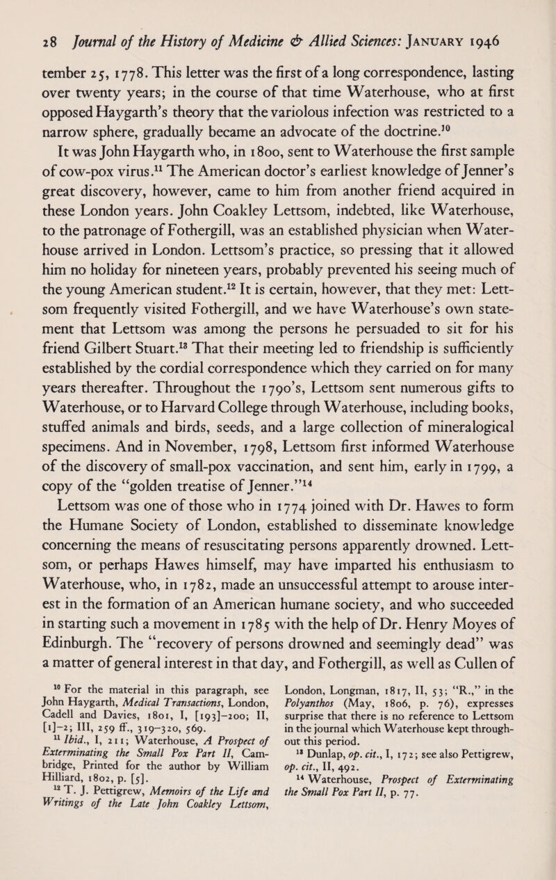 tember 25, 1778. This letter was the first of a long correspondence, lasting over twenty years; in the course of that time Waterhouse, who at first opposed Haygarth’s theory that the variolous infection was restricted to a narrow sphere, gradually became an advocate of the doctrine.10 It was John Haygarth who, in 1800, sent to Waterhouse the first sample of cow-pox virus.11 The American doctor’s earliest knowledge of Jenner’s great discovery, however, came to him from another friend acquired in these London years. John Coakley Lettsom, indebted, like Waterhouse, to the patronage of Fothergill, was an established physician when Water- house arrived in London. Lettsom’s practice, so pressing that it allowed him no holiday for nineteen years, probably prevented his seeing much of the young American student.12 It is certain, however, that they met: Lett¬ som frequently visited Fothergill, and we have Waterhouse’s own state¬ ment that Lettsom was among the persons he persuaded to sit for his friend Gilbert Stuart.13 That their meeting led to friendship is sufficiently established by the cordial correspondence which they carried on for many years thereafter. Throughout the 1790’s, Lettsom sent numerous gifts to Waterhouse, or to Harvard College through Waterhouse, including books, stuffed animals and birds, seeds, and a large collection of mineralogical specimens. And in November, 1798, Lettsom first informed Waterhouse of the discovery of small-pox vaccination, and sent him, early in 1799, a copy of the “golden treatise of Jenner.”14 Lettsom was one of those who in 1774 joined with Dr. Hawes to form the Humane Society of London, established to disseminate knowledge concerning the means of resuscitating persons apparently drowned. Lett¬ som, or perhaps Hawes himself, may have imparted his enthusiasm to Waterhouse, who, in 1782, made an unsuccessful attempt to arouse inter¬ est in the formation of an American humane society, and who succeeded in starting such a movement in 1785 with the help of Dr. Henry Moyes of Edinburgh. The “recovery of persons drowned and seemingly dead” was a matter of general interest in that day, and Fothergill, as well as Cullen of 10 For the material in this paragraph, see London, Longman, 1817, II, 53; “R.,” in the John Haygarth, Medical Transactions, London, Polyanthos (May, 1806, p. 76), expresses Cadell and Davies, 1801, I, [i93]-2oo; II, surprise that there is no reference to Lettsom [i]-2; III, 259 ff., 31 9-320, 569. in the journal which Waterhouse kept through- 11 Ibid., I, 211; Waterhouse, A Prospect of out this period. Exterminating the Small Pox Part If Cam- 18 Dunlap, op. cit., I, 172; see also Pettigrew, bridge, Printed for the author by William op. cit., II, 492. Hilliard, 1802, p. [5]. 14 Waterhouse, Prospect of Exterminating 12 T. J. Pettigrew, Memoirs of the Life and the Small Pox Part II, p. 77. Writings of the Late John Coakley Lettsom,