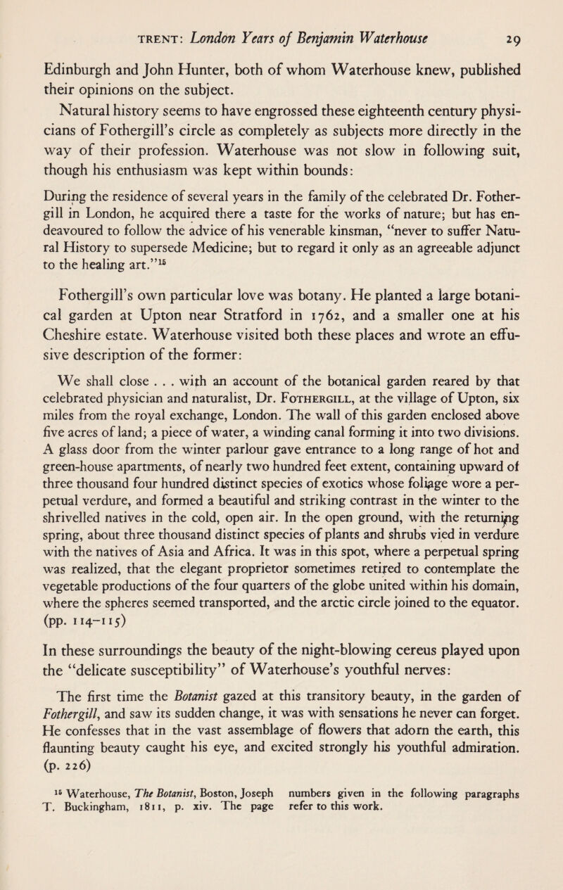 Edinburgh and John Hunter, both of whom Waterhouse knew, published their opinions on the subject. Natural history seems to have engrossed these eighteenth century physi¬ cians of Fothergill’s circle as completely as subjects more directly in the way of their profession. Waterhouse was not slow in following suit, though his enthusiasm was kept within bounds: During the residence of several years in the family of the celebrated Dr. Fother- gill in London, he acquired there a taste for the works of nature: but has en¬ deavoured to follow the advice of his venerable kinsman, “never to suffer Natu¬ ral History to supersede Medicine; but to regard it only as an agreeable adjunct to the healing art.”16 Fothergill’s own particular love was botany. He planted a large botani¬ cal garden at Upton near Stratford in 1762, and a smaller one at his Cheshire estate. Waterhouse visited both these places and wrote an effu¬ sive description of the former: We shall close ... with an account of the botanical garden reared by that celebrated physician and naturalist, Dr. Fothergill, at the village of Upton, six miles from the royal exchange, London. The wall of this garden enclosed above five acres of land; a piece of water, a winding canal forming it into two divisions. A glass door from the winter parlour gave entrance to a long range of hot and green-house apartments, of nearly two hundred feet extent, containing upward of three thousand four hundred distinct species of exotics whose foliage wore a per¬ petual verdure, and formed a beautiful and striking contrast in the winter to the shrivelled natives in the cold, open air. In the open ground, with the returning spring, about three thousand distinct species of plants and shrubs vied in verdure with the natives of Asia and Africa. It was in this spot, where a perpetual spring was realized, that the elegant proprietor sometimes retired to contemplate the vegetable productions of the four quarters of the globe united within his domain, where the spheres seemed transported, and the arctic circle joined to the equator. (pp. 114-115) In these surroundings the beauty of the night-blowing cereus played upon the “delicate susceptibility” of Waterhouse’s youthful nerves: The first time the Botanist gazed at this transitory beauty, in the garden of Fothergill, and saw its sudden change, it was with sensations he never can forget. He confesses that in the vast assemblage of flowers that adorn the earth, this flaunting beauty caught his eye, and excited strongly his youthful admiration, (p. 226) 16 Waterhouse, The Botanist, Boston, Joseph numbers given in the following paragraphs T. Buckingham, 1811, p. xiv. The page refer to this work.