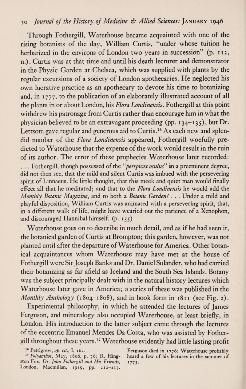 Through Fothergill, Waterhouse became acquainted with one of the rising botanists of the day, William Curtis, “under whose tuition he herbarized in the environs of London two years in succession” (p. 112, n.). Curtis was at that time and until his death lecturer and demonstrator in the Physic Garden at Chelsea, which was supplied with plants by the regular excursions of a society of London apothecaries. He neglected his own lucrative practice as an apothecary to devote his time to botanizing and, in 1777, to the publication of an elaborately illustrated account of all the plants in or about London, his Flora Londine?isis. Fothergill at this point withdrew his patronage from Curtis rather than encourage him in what the physician believed to be an extravagant proceeding (pp. 134-135), but Dr. Lettsom gave regular and generous aid to Curtis.16 As each new and splen¬ did number of the Flora Londinensis appeared, Fothergill woefully pre¬ dicted to Waterhouse that the expense of the work would result in the ruin of its author. The error of these prophecies Waterhouse later recorded: . . . Fothergill, though possessed of the “perspicax oculus” in a preeminent degree, did not then see, that the mild and silent Curtis was imbued with the persevering spirit of Linnaeus. He little thought, that this meek and quiet man would finally effect all that he meditated; and that to the Flora Londinensis he would add the Monthly Botanic Magazine, and to both a Botanic Garden! . . . Under a mild and playful disposition, William Curtis was animated with a persevering spirit, that, in a different walk of life, might have wearied out the patience of a Xenophon, and discouraged Hannibal himself, (p. 13 5) Waterhouse goes on to describe in much detail, and as if he had seen it, the botanical garden of Curtis at Brompton; this garden, however, was not planted until after the departure of Waterhouse for America. Other botan¬ ical acquaintances whom Waterhouse may have met at the house of Fothergill were Sir Joseph Banks and Dr. Daniel Solander, who had carried their botanizing as far afield as Iceland and the South Sea Islands. Botany was the subject principally dealt with in the natural history lectures which Waterhouse later gave in America; a series of these was published in the Monthly Anthology (1804-1808), and in book form in 1811 (see Fig. 2). Experimental philosophy, in which he attended the lectures of James Ferguson, and mineralogy also occupied Waterhouse, at least briefly, in London. His introduction to the latter subject came through the lectures of the eccentric Emanuel Mendes Da Costa, who was assisted by Fother¬ gill throughout these years.17 Waterhouse evidently had little lasting profit 16 Pettigrew, op. cit., I, 162. Ferguson died in 1776; Waterhouse probably 17 Polyanthos, May, 1806, p. 76; R. Hing- heard a few of his lectures in the summer of ston Fox, Dr. John Fothergill and His Friends, 1775. London, Macmillan, 1919, pp. 212-213.