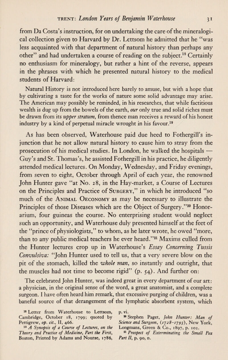 from Da Costa’s instruction, for on undertaking the care of the mineralogi- cal collection given to Harvard by Dr. Lettsom he admitted that he “was less acquainted with that department of natural history than perhaps any other” and had undertaken a course of reading on the subject.18 Certainly no enthusiasm for mineralogy, but rather a hint of the reverse, appears in the phrases with which he presented natural history to the medical students of Harvard: Natural History is not introduced here barely to amuse, but with a hope that by cultivating a taste for the works of nature some solid advantage may arise. The American may possibly be reminded, in his researches, that while factitious wealth is dug up from the bowels of the earth, our only true and solid riches must be drawn from its upper stratum, from thence man receives a reward of his honest industry by a kind of perpetual miracle wrought in his favour.19 As has been observed, Waterhouse paid due heed to Fothergill’s in¬ junction that he not allow natural history to cause him to stray from the prosecution of his medical studies. In London, he walked the hospitals — Guy’s and St. Thomas’s, he assisted Fothergill in his practice, he diligently attended medical lectures. On Monday, Wednesday, and Friday evenings, from seven to eight, October through April of each year, the renowned John Hunter gave “at No. 28, in the Hay-market, a Course of Lectures on the Principles and Practice of Surgery,” in which he introduced “so much of the Animal Oeconomy as may be necessary to illustrate the Principles of those Diseases which are the Object of Surgery.”20 Honor¬ arium, four guineas the course. No enterprising student would neglect such an opportunity, and Waterhouse duly presented himself at the feet of the “prince of physiologists,” to whom, as he later wrote, he owed “more, than to any public medical teachers he ever heard.”21 Maxims culled from the Hunter lectures crop up in Waterhouse’s Essay Concerning Tussis Convulsiva: “John Hunter used to tell us, that a very severe blow on the pit of the stomach, killed the whole man, so instantly and outright, that the muscles had not time to become rigid” (p. 54). And further on: The celebrated John Hunter, was indeed great in every department of our art: a physician, in the original sense of the word, a great anatomist, and a complete surgeon. I have often heard him remark, that excessive purging of children, was a baneful source of that derangement of the lymphatic absorbent system, which 18 Letter from Waterhouse to Lettsom, p. vi. Cambridge, October 18, 1799; quoted by 20 Stephen Paget, John Hunter: Man of Pettigrew, op. cit., II, 466. Science and Surgeon, (1728-1793), New York, 19 A Synopsis of a Course of Lectures, on the Longmans, Green & Co., 1897, p. 102. Theory and Practice of Medicine, Part the First, 21 Prospect of Exterminating the Small Pox Boston, Printed by Adams and Nourse, 1786, Part II, p. 90, n.