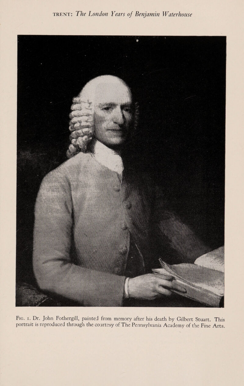 Fig. i. Dr. John Fothergill, painted from memory after his death by Gilbert Stuart. This portrait is reproduced through the courtesy of The Pennsylvania Academy of the Fine Arts.