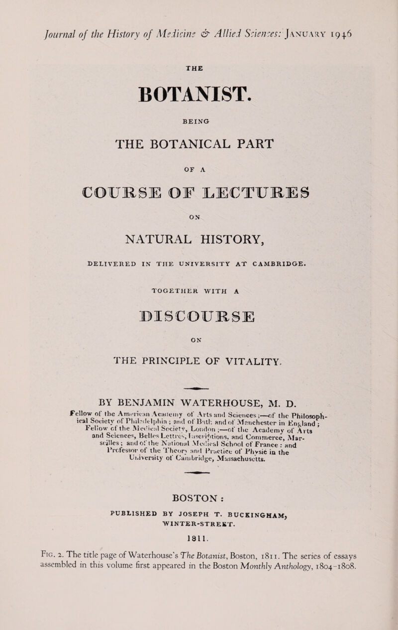 THE BOTANIST. BEING THE BOTANICAL PART OF A COURSE OF EECTURES ON NATURAL HISTORY, DELIVERED IN THE UNIVERSITY AT CAMBRIDGE. TOGETHER WITH A DISCOURSE ON THE PRINCIPLE OF VITALITY, BY BENJAMIN WATERHOUSE, M. D. Fellow of the American Academy of Arts and Sciences ;—of the Philosoph¬ ical Society of Philadelphia ; and of Bath and of Manchester in England ; Feliow cf the Medical Society, London ;—of the Academy of Arts and Sciences, Belles Lettres, Inscriptions, and Commerce, Mar¬ seilles ; and of the National Medical School of France : and Professor of the Theory and Practice of Physic in the University ot Cambridge, Massachusetts. BOSTON: PUBLISHED BY JOSEPH T. BUCKINGHAM, WINTER-STREET. 1811. Fig. 2. The title page of Waterhouse’s The Botanist, Boston, 1811. The series of essays assembled in this volume first appeared in the Boston Monthly Anthology, 1804-1808.