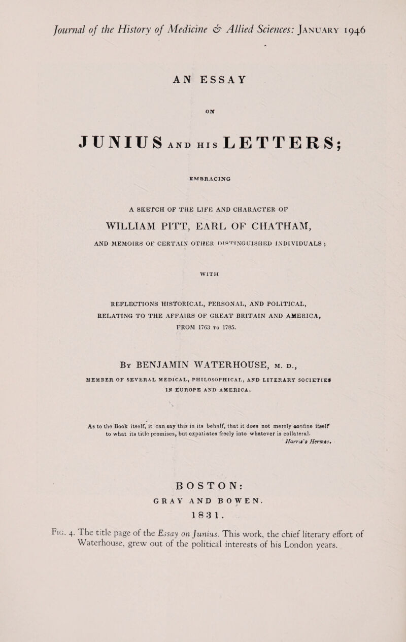 AN ESSAY ON JUNIUS AND His LETTERS; EMBRACING A SKETCH OF THE LIFE AND CHARACTER OF WILLIAM PITT, EARL OF CHATHAM, AND MEMOIRS OF CERTAIN OTHER nrsTfNGDISHED INDIVIDUALS ; WITH REFLECTIONS HISTORICAL, PERSONAL, AND POLITICAL, RELATING TO THE AFFAIRS OF GREAT BRITAIN AND AMERICA, FROM 1763 to 1785. By BENJAMIN WATERHOUSE, m. d., MEMBER OF SEVERAL MEDICAL, PHILOSOPHICAL. AND LITERARY SOCIETIE* IN EUROPE AND AMERICA. As to the Book itself, it can say this in its behalf, that it does not merely aonfine itself to what its title promises, but expatiates freely into whatever is collateral. //am#’# Hermts, BOSTON: GRAY AND BOWEN. 183 1. Fkj. 4. The title page of the Essay on Junius. This work, the chief literary effort of Waterhouse, grew out of the political interests of his London years.