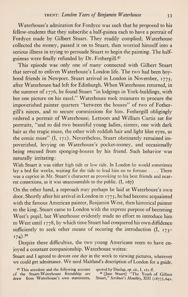 Waterhouse’s admiration for Fordyce was such that he proposed to his fellow-students that they subscribe a half-guinea each to have a portrait of Fordyce made by Gilbert Stuart. They readily complied; Waterhouse collected the money, passed it on to Stuart, then worried himself into a serious illness in trying to persuade Stuart to begin the painting. The half¬ guineas were finally refunded by Dr. Fothergill.27 This episode was only one of many connected with Gilbert Stuart that served to enliven Waterhouse’s London life. The two had been boy¬ hood friends in Newport. Stuart arrived in London in November, 1775, after Waterhouse had left for Edinburgh. When Waterhouse returned, in the summer of 1776, he found Stuart “in lodgings in York-buildings, with but one picture on his easel.” Waterhouse took measures to procure the impoverished painter quarters “between the houses” of two of Fother- gill’s nieces, and to secure commissions for him. Fothergill obligingly ordered a portrait of Waterhouse; Lettsom and William Curtis sat for portraits, “and so did two beautiful young ladies, sisters; one with dark hair as the tragic muse, the other with reddish hair and light blue eyes, as the comic muse” (I, 172). Nevertheless, Stuart obstinately remained im¬ poverished, levying on Waterhouse’s pocket-money, and occasionally being rescued from sponging-houses by his friend. Such behavior was naturally irritating: With Stuart it was either high tide or low tide. In London he would sometimes lay a bed for weeks, waiting for the tide to lead him on to fortune .... There was a caprice in Mr. Stuart’s character as provoking to his best friends and near¬ est connexions, as it was unaccountable to the public. (I, 167) On the other hand, a reproach may perhaps be laid at Waterhouse’s own door. Shortly after his arrival in London in 1775, he had become acquainted with the famous American painter, Benjamin West, then historical painter to the king. Stuart came to London with the express purpose of becoming West’s pupil, but Waterhouse evidently made no effort to introduce him to West until 1778, by which time Stuart had conquered his own diffidence sufficiently to seek other means of securing the introduction (I, 173- 174) ,2s Despite these difficulties, the two young Americans seem to have en¬ joyed a constant companionship. Waterhouse writes: Stuart and I agreed to devote one day in the week to viewing pictures, wherever we could get admittance. We used Maitland’s description of London for a guide. 27 This anecdote and the following account quoted by Dunlap, op. cit., I, 162 ff. of the Stuart-Waterhouse friendship are 28 [Jane Stuart] “The Youth of Gilbert draw from Waterhouse’s own statements, Stuart,” Scribner's Monthly, XIII (1877), 642.