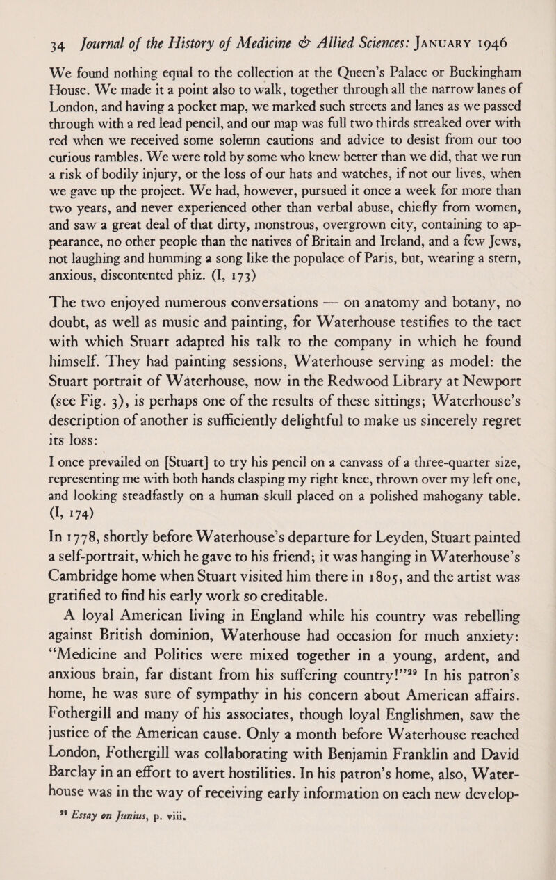 We found nothing equal to the collection at the Queen’s Palace or Buckingham House. We made it a point also to walk, together through all the narrow lanes of London, and having a pocket map, we marked such streets and lanes as we passed through with a red lead pencil, and our map was full two thirds streaked over with red when we received some solemn cautions and advice to desist from our too curious rambles. We were told by some who knew better than we did, that we run a risk of bodily injury, or the loss of our hats and watches, if not our lives, when we gave up the project. We had, however, pursued it once a week for more than two years, and never experienced other than verbal abuse, chiefly from women, and saw a great deal of that dirty, monstrous, overgrown city, containing to ap¬ pearance, no other people than the natives of Britain and Ireland, and a few Jews, not laughing and humming a song like the populace of Paris, but, wearing a stern, anxious, discontented phiz. (I, 173) The two enjoyed numerous conversations — on anatomy and botany, no doubt, as well as music and painting, for Waterhouse testifies to the tact with which Stuart adapted his talk to the company in which he found himself. They had painting sessions, Waterhouse serving as model: the Stuart portrait of Waterhouse, now in the Redwood Library at Newport (see Fig. 3), is perhaps one of the results of these sittings; Waterhouse’s description of another is sufficiently delightful to make us sincerely regret its loss: \ I once prevailed on [Stuart] to try his pencil on a canvass of a three-quarter size, representing me with both hands clasping my right knee, thrown over my left one, and looking steadfastly on a human skull placed on a polished mahogany table, (h i74) In 1778, shortly before Waterhouse’s departure for Leyden, Stuart painted a self-portrait, which he gave to his friend; it was hanging in Waterhouse’s Cambridge home when Stuart visited him there in 1805, and the artist was gratified to find his early work so creditable. A loyal American living in England while his country was rebelling against British dominion, Waterhouse had occasion for much anxiety: “Medicine and Politics were mixed together in a young, ardent, and anxious brain, far distant from his suffering country!”29 In his patron’s home, he was sure of sympathy in his concern about American affairs. Fothergill and many of his associates, though loyal Englishmen, saw the justice of the American cause. Only a month before Waterhouse reached London, Fothergill was collaborating with Benjamin Franklin and David Barclay in an effort to avert hostilities. In his patron’s home, also, Water- house was in the way of receiving early information on each new develop- *' Essay on Junius, p. viii.