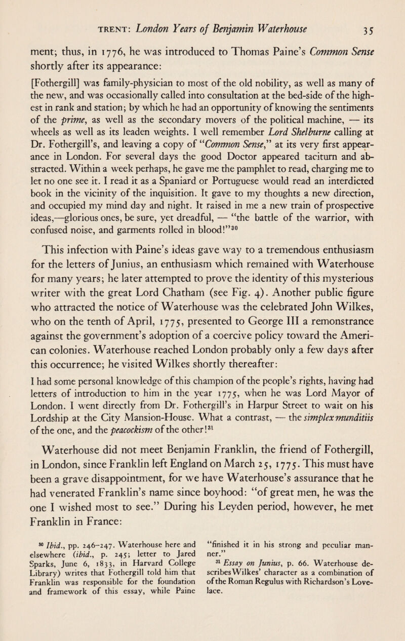 ment; thus, in 1776, he was introduced to Thomas Paine’s Common Sense shortly after its appearance: [Fothergill] was family-physician to most of the old nobility, as well as many of the new, and was occasionally called into consultation at the bed-side of the high¬ est in rank and station; by which he had an opportunity of knowing the sentiments of the prime, as well as the secondary movers of the political machine, — its wheels as well as its leaden weights. I well remember Lord Shelburne calling at Dr. Fothergill’s, and leaving a copy of “Common Sense,” at its very first appear¬ ance in London. For several days the good Doctor appeared taciturn and ab¬ stracted. Within a week perhaps, he gave me the pamphlet to read, charging me to let no one see it. I read it as a Spaniard or Portuguese would read an interdicted book in the vicinity of the inquisition. It gave to my thoughts a new direction, and occupied my mind day and night. It raised in me a new train of prospective ideas,—glorious ones, be sure, yet dreadful, — “the battle of the warrior, with confused noise, and garments rolled in blood!”30 This infection with Paine’s ideas gave way to a tremendous enthusiasm for the letters of Junius, an enthusiasm which remained with Waterhouse for many years; he later attempted to prove the identity of this mysterious writer with the great Lord Chatham (see Fig. 4). Another public figure who attracted the notice of Waterhouse was the celebrated John Wilkes, who on the tenth of April, 1775, presented to George III a remonstrance against the government’s adoption of a coercive policy toward the Ameri¬ can colonies. Waterhouse reached London probably only a few days after this occurrence; he visited Wilkes shortly thereafter: 1 had some personal knowledge of this champion of the people’s rights, having had letters of introduction to him in the year 1775, when he was Lord Mayor of London. I went directly from Dr. Fothergill’s in Flarpur Street to wait on his Lordship at the City Mansion-House. What a contrast, — the simplex munditiis of the one, and the peacockism of the other!31 Waterhouse did not meet Benjamin Franklin, the friend of Fothergill, in London, since Franklin left England on March 25, 1775. This must have been a grave disappointment, for we have Waterhouse’s assurance that he had venerated Franklin’s name since boyhood: “of great men, he was the one I wished most to see.” During his Leyden period, however, he met Franklin in France: 80 Ibid., pp. 246-247. Waterhouse here and elsewhere (ibid., p. 245; letter to Jared Sparks, June 6, 1833, in Harvard College Library) writes that Fothergill told him that Franklin was responsible for the foundation and framework of this essay, while Paine “finished it in his strong and peculiar man¬ ner.” 31 Essay on Junius, p. 66. Waterhouse de¬ scribes Wilkes’ character as a combination of of the Roman Regulus with Richardson’s Love¬ lace.