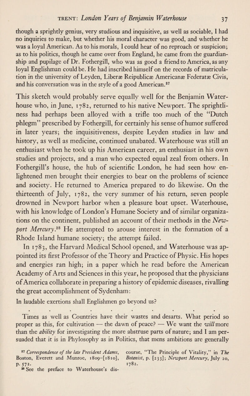 though a sprightly genius, very studious and inquisitive, as well as sociable, I had no inquiries to make, but whether his moral character was good, and whether he was a loyal American. As to his morals, I could hear of no reproach or suspicion; as to his politics, though he came over from England, he came from the guardian¬ ship and pupilage of Dr. Fothergill, who was as good a friend to America, as any loyal Englishman could be. He had inscribed himself on the records of matricula¬ tion in the university of Leyden, Liber® Reipublic® American® Federat® Civis, and his conversation was in the style of a good American.37 This sketch would probably serve equally well for the Benjamin Water- house who, in June, 1782, returned to his native Newport. The sprightli¬ ness had perhaps been alloyed with a trifle too much of the “Dutch phlegm” prescribed by Fothergill, for certainly his sense of humor suffered in later years; the inquisitiveness, despite Leyden studies in law and history, as well as medicine, continued unabated. Waterhouse was still an enthusiast when he took up his American career, an enthusiast in his own studies and projects, and a man who expected equal zeal from others. In Fothergill’s house, the hub of scientific London, he had seen how en¬ lightened men brought their energies to bear on the problems of science and society. He returned to America prepared to do likewise. On the thirteenth of July, 1782, the very summer of his return, seven people drowned in Newport harbor when a pleasure boat upset. Waterhouse, with his knowledge of London’s Humane Society and of similar organiza¬ tions on the continent, published an account of their methods in the New¬ port Mercury.38 He attempted to arouse interest in the formation of a Rhode Island humane society; the attempt failed. In 1783, the Harvard Medical School opened, and Waterhouse was ap¬ pointed its first Professor of the Theory and Practice of Physic. His hopes and energies ran high; in a paper which he read before the American Academy of Arts and Sciences in this year, he proposed that the physicians of America collaborate in preparing a history of epidemic diseases, rivalling the great accomplishment of Sydenham: In laudable exertions shall Englishmen go beyond us? • ••••••••• Times as well as Countries have their wastes and desarts. What period so proper as this, for cultivation — the dawn of peace? — We want the will more than the ability for investigating the more abstruse parts of nature; and I am per¬ suaded that it is in Phylosophy as in Politics, that mens ambitions are generally 37 Correspondence of the late President Adams, course, “The Principle of Vitality,” in The Boston, Everett and Munroe, i8o9~[i8io], Botanist, p. [233]; Newport Mercury, July 20, p.572. 1782. 38 See the preface to Waterhouse’s dis-