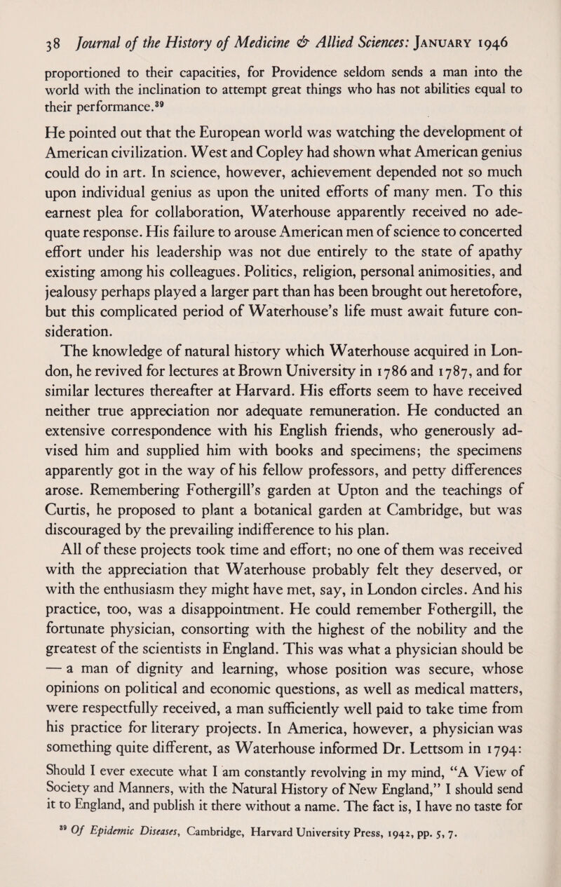 proportioned to their capacities, for Providence seldom sends a man into the world with the inclination to attempt great things who has not abilities equal to their performance.39 He pointed out that the European world was watching the development of American civilization. West and Copley had shown what American genius could do in art. In science, however, achievement depended not so much upon individual genius as upon the united efforts of many men. To this earnest plea for collaboration, Waterhouse apparently received no ade¬ quate response. His failure to arouse American men of science to concerted effort under his leadership was not due entirely to the state of apathy existing among his colleagues. Politics, religion, personal animosities, and jealousy perhaps played a larger part than has been brought out heretofore, but this complicated period of Waterhouse’s life must await future con¬ sideration. The knowledge of natural history which Waterhouse acquired in Lon¬ don, he revived for lectures at Brown University in 1786 and 1787, and for similar lectures thereafter at Harvard. His efforts seem to have received neither true appreciation nor adequate remuneration. He conducted an extensive correspondence with his English friends, who generously ad¬ vised him and supplied him with books and specimens; the specimens apparently got in the way of his fellow professors, and petty differences arose. Remembering Fothergill’s garden at Upton and the teachings of Curtis, he proposed to plant a botanical garden at Cambridge, but was discouraged by the prevailing indifference to his plan. All of these projects took time and effort; no one of them was received with the appreciation that Waterhouse probably felt they deserved, or with the enthusiasm they might have met, say, in London circles. And his practice, too, was a disappointment. He could remember Fothergill, the fortunate physician, consorting with the highest of the nobility and the greatest of the scientists in England. This was what a physician should be — a man of dignity and learning, whose position was secure, whose opinions on political and economic questions, as well as medical matters, were respectfully received, a man sufficiently well paid to take time from his practice for literary projects. In America, however, a physician was something quite different, as Waterhouse informed Dr. Lettsom in 1794: Should I ever execute what I am constantly revolving in my mind, “A View of Society and Manners, with the Natural History of New England,” I should send it to England, and publish it there without a name. The fact is, I have no taste for 39 0/ Epidemic Diseases, Cambridge, Harvard University Press, 1942, pp. 5, 7.