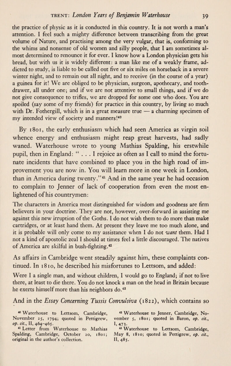 the practice of physic as it is conducted in this country. It is not worth a man’s attention. I feel such a mighty difference between transcribing from the great volume of Nature, and practising among the very vulgar, that is, conforming to the whims and nonsense of old women and silly people, that I am sometimes al¬ most determined to renounce it for ever. I know how a London physician gets his bread, but with us it is widely different: a man like me of a weakly frame, ad¬ dicted to study, is liable to be called out five or six miles on horseback in a severe winter night, and to remain out all night, and to receive (in the course of a year) a guinea for it! We are obliged to be physician, surgeon, apothecary, and tooth- drawer, all under one; and if we are not attentive to small things, and if we do not give consequence to trifles, we are dropped for some one who does. You are spoiled (say some of my friends) for practice in this country, by living so much with Dr. Fothergill, which is in a great measure true — a charming specimen of my intended view of society and manners!40 By 1801, the early enthusiasm which had seen America as virgin soil whence energy and enthusiasm might reap great harvests, had sadly waned. Waterhouse wrote to young Mathias Spalding, his erstwhile pupil, then in England: “ . . . I rejoice as often as I call to mind the fortu¬ nate incidents that have combined to place you in the high road of im¬ provement you are now in. You will learn more in one week in London, than in America during twenty.”41 And in the same year he had occasion to complain to Jenner of lack of cooperation from even the most en¬ lightened of his countrymen: The characters in America most distinguished for wisdom and goodness are firm believers in your doctrine. They are not, however, over-for ward in assisting me against this new irruption of the Goths. I do not wish them to do more than make cartridges, or at least hand them. At present they leave me too much alone, and it is probable will only come to my assistance when I do not want them. Had I not a kind of apostolic zeal I should at times feel a little discouraged. The natives of America are skilful in bush-fighting.42 As affairs in Cambridge went steadily against him, these complaints con¬ tinued. In 18io, he described his misfortunes to Lettsom, and added: Were I a single man, and without children, I would go to England; if not to live there, at least to die there. You do not knock a man on the head in Britain because he exerts himself more than his neighbors do.43 And in the Essay Concerning Tussis Convulsiva (1822), which contains so 40 Waterhouse to Lettsom, Cambridge, November 25, 1794; quoted in Pettigrew, op. cit.y II, 464-465. 41 Letter from Waterhouse to Mathias Spalding, Cambridge, October 20, 1801; original in the author’s collection. 42 Waterhouse to Jenner, Cambridge, No¬ vember 5, 1801; quoted in Baron, op. cit.y I. 473. 43 Waterhouse to Lettsom, Cambridge, May 8, 1810; quoted in Pettigrew, op. cit.y II, 485.