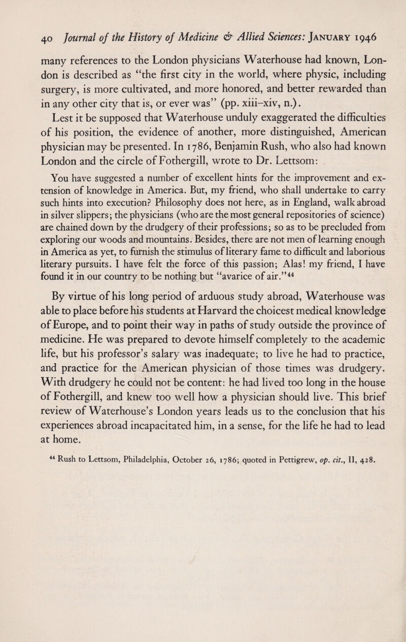 many references to the London physicians Waterhouse had known, Lon¬ don is described as “the first city in the world, where physic, including surgery, is more cultivated, and more honored, and better rewarded than in any other city that is, or ever was” (pp. xiii-xiv, n.). Lest it be supposed that Waterhouse unduly exaggerated the difficulties of his position, the evidence of another, more distinguished, American physician may be presented. In 1786, Benjamin Rush, who also had known London and the circle of Fothergill, wrote to Dr. Lettsom: You have suggested a number of excellent hints for the improvement and ex¬ tension of knowledge in America. But, my friend, who shall undertake to carry such hints into execution? Philosophy does not here, as in England, walk abroad in silver slippers; the physicians (who are the most general repositories of science) are chained down by the drudgery of their professions; so as to be precluded from exploring our woods and mountains. Besides, there are not men of learning enough in America as yet, to furnish the stimulus of literary fame to difficult and laborious literary pursuits. I have felt the force of this passion; Alas! my friend, I have found it in our country to be nothing but “avarice of air.”44 By virtue of his long period of arduous study abroad, Waterhouse was able to place before his students at Harvard the choicest medical knowledge of Europe, and to point their way in paths of study outside the province of medicine. He was prepared to devote himself completely to the academic life, but his professor’s salary was inadequate; to live he had to practice, and practice for the American physician of those times was drudgery. With drudgery he could not be content: he had lived too long in the house of Fothergill, and knew too well how a physician should live. This brief review of Waterhouse’s London years leads us to the conclusion that his experiences abroad incapacitated him, in a sense, for the life he had to lead at home. 44 Rush to Lettsom, Philadelphia, October 26, 1786; quoted in Pettigrew, op. cit., II, 428.