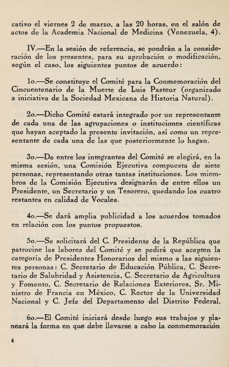 cativo el viernes 2 de marzo, a las 20 horas, en el salón de actos de la Academia Nacional de Medicina (Venezuela, 4). IV.—En la sesión de referencia, se pondrán a la conside¬ ración de los presentes, para su aprobación o modificación, según el caso, los siguientes puntos de acuerdo: lo.—Se constituye el Comité para la Conmemoración del Cincuentenario de la Muerte de Luis Pasteur (organizado a iniciativa de la Sociedad Mexicana de Historia Natural). 2o.—Dicho Comité estará integrado por un representante de cada una de las agrupaciones o instituciones científicas que hayan aceptado la presente invitación, así como un repre¬ sentante de cada una de las que posteriormente lo hagan. 3o.—De entre los integrantes del Comité se elegirá, en la misma sesión, una Comisión Ejecutiva compuesta de siete personas, representando otras tantas instituciones. Los miem¬ bros de la Comisión Ejecutiva designarán de entre ellos un Presidente, un Secretario y un Tesorero, quedando los cuatro restantes en calidad de Vocales. 4o.—Se dará amplia publicidad a los acuerdos tomados en relación con los puntos propuestos. 5o.—Se solicitará del C. Presidente de la República que patrocine las labores del Comité y se pedirá que acepten la categoría de Presidentes Honorarios del mismo a las siguien¬ tes personas : C. Secretario de Educación Pública, C. Secre¬ tario de Salubridad y Asistencia, C. Secretario de Agricultura y Fomento, C. Secretario de Relaciones Exteriores, Sr. Mi¬ nistro de Francia en México, C. Rector de la Universidad Nacional y C. Jefe del Departamento del Distrito Federal. 6o.—El Comité iniciará desde luego sus trabajos y pla¬ neará la forma en que debe llevarse a cabo la conmemoración