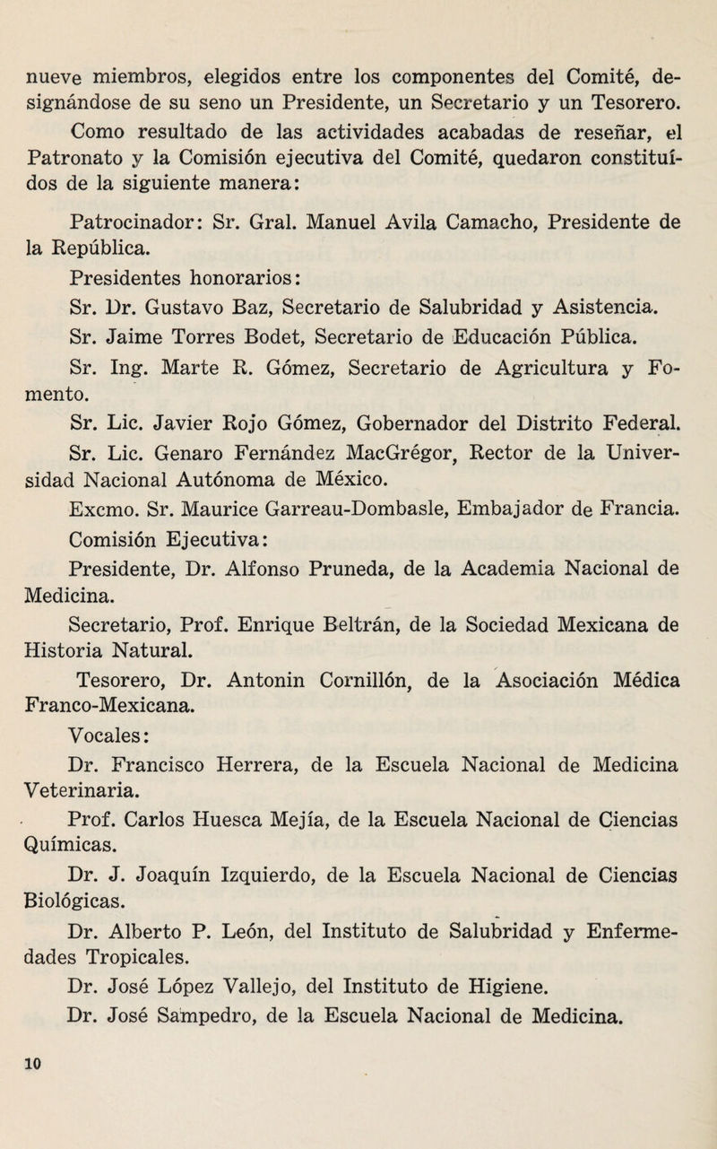 nueve miembros, elegidos entre los componentes del Comité, de¬ signándose de su seno un Presidente, un Secretario y un Tesorero. Como resultado de las actividades acabadas de reseñar, el Patronato y la Comisión ejecutiva del Comité, quedaron constitui¬ dos de la siguiente manera: Patrocinador: Sr. Gral. Manuel Avila Camacho, Presidente de la República. Presidentes honorarios: Sr. Dr. Gustavo Baz, Secretario de Salubridad y Asistencia. Sr. Jaime Torres Bodet, Secretario de Educación Pública. Sr. Ing. Marte R. Gómez, Secretario de Agricultura y Fo¬ mento. Sr. Lie. Javier Rojo Gómez, Gobernador del Distrito Federal. Sr. Lie. Genaro Fernández MacGrégor, Rector de la Univer¬ sidad Nacional Autónoma de México. Excmo. Sr. Maurice Garreau-Dombasle, Embajador de Francia. Comisión Ejecutiva: Presidente, Dr. Alfonso Pruneda, de la Academia Nacional de Medicina. Secretario, Prof. Enrique Beltrán, de la Sociedad Mexicana de Historia Natural. Tesorero, Dr. Antonin Cornillón, de la Asociación Médica Franco-Mexicana. Vocales: Dr. Francisco Herrera, de la Escuela Nacional de Medicina Veterinaria. Prof. Carlos Huesca Mejía, de la Escuela Nacional de Ciencias Químicas. Dr. J. Joaquín Izquierdo, de la Escuela Nacional de Ciencias Biológicas. Dr. Alberto P. León, del Instituto de Salubridad y Enferme¬ dades Tropicales. Dr. José López Valle jo, del Instituto de Higiene. Dr. José Sampedro, de la Escuela Nacional de Medicina.