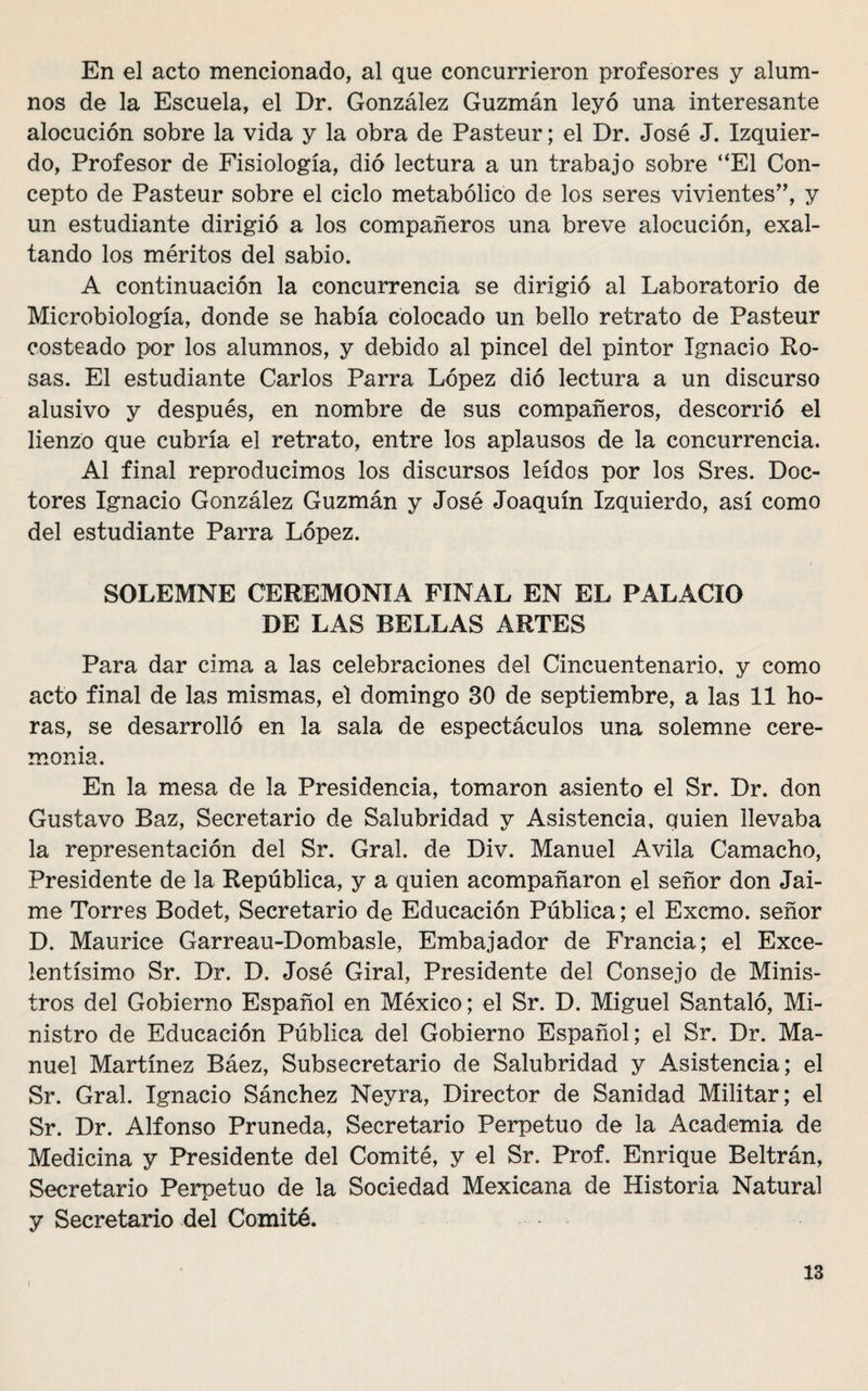 En el acto mencionado, al que concurrieron profesores y alum¬ nos de la Escuela, el Dr. González Guzmán leyó una interesante alocución sobre la vida y la obra de Pasteur; el Dr. José J. Izquier¬ do, Profesor de Fisiología, dió lectura a un trabajo sobre “El Con¬ cepto de Pasteur sobre el ciclo metabólico de los seres vivientes”, y un estudiante dirigió a los compañeros una breve alocución, exal¬ tando los méritos del sabio. A continuación la concurrencia se dirigió al Laboratorio de Microbiología, donde se había colocado un bello retrato de Pasteur costeado por los alumnos, y debido al pincel del pintor Ignacio Ro¬ sas. El estudiante Carlos Parra López dió lectura a un discurso alusivo y después, en nombre de sus compañeros, descorrió el lienzo que cubría el retrato, entre los aplausos de la concurrencia. Al final reproducimos los discursos leídos por los Sres. Doc¬ tores Ignacio González Guzmán y José Joaquín Izquierdo, así como del estudiante Parra López. SOLEMNE CEREMONIA FINAL EN EL PALACIO DE LAS BELLAS ARTES Para dar cima a las celebraciones del Cincuentenario, y como acto final de las mismas, el domingo 30 de septiembre, a las 11 ho¬ ras, se desarrolló en la sala de espectáculos una solemne cere¬ monia. En la mesa de la Presidencia, tomaron asiento el Sr. Dr. don Gustavo Baz, Secretario de Salubridad y Asistencia, quien llevaba la representación del Sr. Gral. de Div. Manuel Avila Camacho, Presidente de la República, y a quien acompañaron el señor don Jai¬ me Torres Bodet, Secretario de Educación Pública; el Excmo. señor D. Maurice Garreau-Dombasle, Embajador de Francia; el Exce¬ lentísimo Sr. Dr. D. José Giral, Presidente del Consejo de Minis¬ tros del Gobierno Español en México; el Sr. D. Miguel Santaló, Mi¬ nistro de Educación Pública del Gobierno Español; el Sr. Dr. Ma¬ nuel Martínez Báez, Subsecretario de Salubridad y Asistencia; el Sr. Gral. Ignacio Sánchez Neyra, Director de Sanidad Militar; el Sr. Dr. Alfonso Pruneda, Secretario Perpetuo de la Academia de Medicina y Presidente del Comité, y el Sr. Prof. Enrique Beltrán, Secretario Perpetuo de la Sociedad Mexicana de Historia Natural y Secretario del Comité.