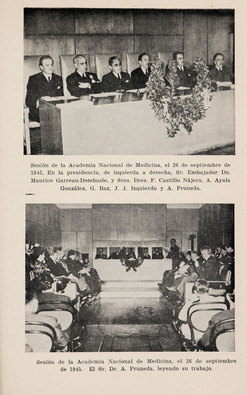 Sesión de la Academia Nacional de Medicina, el 26 de septiembre de 1945. En la presidencia, de izquierda a derecha, Sr. Embajador Dn. Maurice Garreau-Dombasle, y Sres. Dres. F. Castillo Nájera, A. Ayala González, G. Baz, J. J. Izquierdo y A. Pruneda. Sesión de la Academia Nacional de Medicina, el 26 de septiembre de 1945. El Sr. Dr. A. Pruneda, leyendo su trabajo.