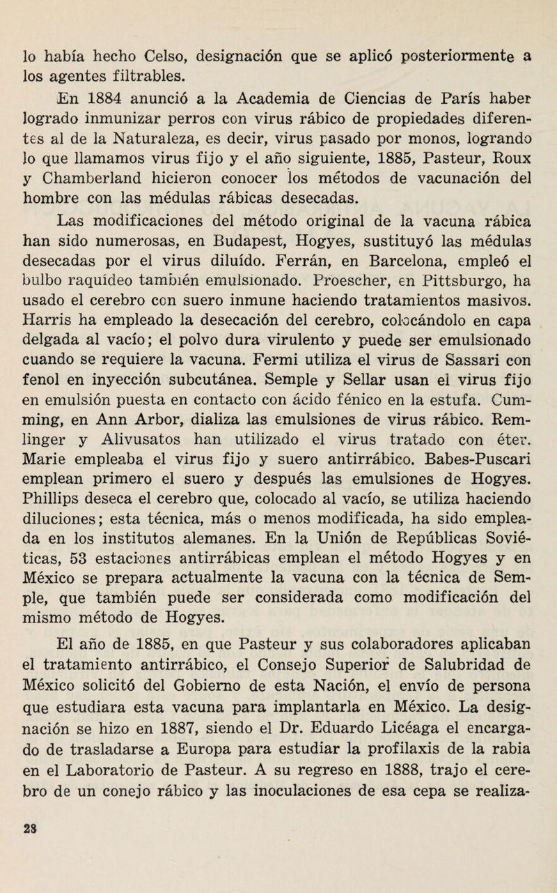 lo había hecho Celso, designación que se aplicó posteriormente a los agentes filtrables. En 1884 anunció a la Academia de Ciencias de París haber logrado inmunizar perros con virus rábico de propiedades diferen¬ tes al de la Naturaleza, es decir, virus pasado por monos, logrando lo que llamamos virus fijo y el año siguiente, 1885, Pasteur, Roux y Chamberland hicieron conocer los métodos de vacunación del hombre con las médulas rábicas desecadas. Las modificaciones del método original de la vacuna rábica han sido numerosas, en Budapest, Hogyes, sustituyó las médulas desecadas por el virus diluido. Ferrán, en Barcelona, empleó el bulbo raquídeo también emulsionado. Proeseher, en Pittsburgo, ha usado el cerebro con suero inmune haciendo tratamientos masivos. Harris ha empleado la desecación del cerebro, colocándolo en capa delgada al vacío; el polvo dura virulento y puede ser emulsionado cuando se requiere la vacuna. Fermi utiliza el virus de Sassari con fenol en inyección subcutánea. Semple y Sellar usan ei virus fijo en emulsión puesta en contacto con ácido fénico en la estufa. Cum- ming, en Ann Arbor, dializa las emulsiones de virus rábico. Rem- linger y Alivusatos han utilizado el virus tratado con éter. Marie empleaba el virus fijo y suero antirrábico. Babes-Puscari emplean primero el suero y después las emulsiones de Hogyes. Phillips deseca el cerebro que, colocado al vacío, se utiliza haciendo diluciones; esta técnica, más o menos modificada, ha sido emplea¬ da en los institutos alemanes. En la Unión de Repúblicas Sovié¬ ticas, 53 estaciones antirrábicas emplean el método Hogyes y en México se prepara actualmente la vacuna con la técnica de Sem¬ ple, que también puede ser considerada como modificación del mismo método de Hogyes. El año de 1885, en que Pasteur y sus colaboradores aplicaban el tratamiento antirrábico, el Consejo Superior de Salubridad de México solicitó del Gobierno de esta Nación, el envío de persona que estudiara esta vacuna para implantarla en México. La desig¬ nación se hizo en 1887, siendo el Dr. Eduardo Licéaga el encarga¬ do de trasladarse a Europa para estudiar la profilaxis de la rabia en el Laboratorio de Pasteur. A su regreso en 1888, trajo el cere¬ bro de un conejo rábico y las inoculaciones de esa cepa se realiza- 23