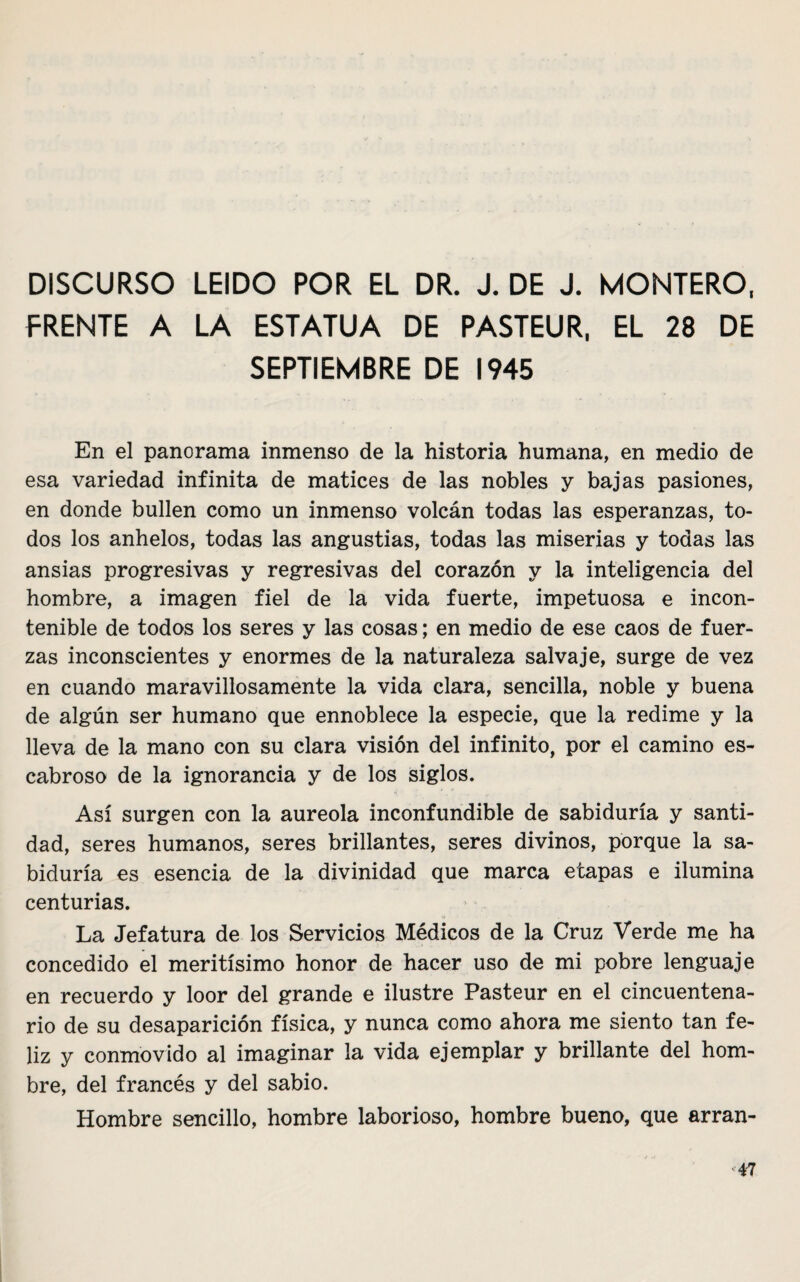 DISCURSO LEIDO POR EL DR. J. DE J. MONTERO, FRENTE A LA ESTATUA DE PASTEUR, EL 28 DE SEPTIEMBRE DE 1945 En el panorama inmenso de la historia humana, en medio de esa variedad infinita de matices de las nobles y bajas pasiones, en donde bullen como un inmenso volcán todas las esperanzas, to¬ dos los anhelos, todas las angustias, todas las miserias y todas las ansias progresivas y regresivas del corazón y la inteligencia del hombre, a imagen fiel de la vida fuerte, impetuosa e incon¬ tenible de todos los seres y las cosas; en medio de ese caos de fuer¬ zas inconscientes y enormes de la naturaleza salvaje, surge de vez en cuando maravillosamente la vida clara, sencilla, noble y buena de algún ser humano que ennoblece la especie, que la redime y la lleva de la mano con su clara visión del infinito, por el camino es¬ cabroso de la ignorancia y de los siglos. Así surgen con la aureola inconfundible de sabiduría y santi¬ dad, seres humanos, seres brillantes, seres divinos, porque la sa¬ biduría es esencia de la divinidad que marca etapas e ilumina centurias. La Jefatura de los Servicios Médicos de la Cruz Verde me ha concedido el meritísimo honor de hacer uso de mi pobre lenguaje en recuerdo y loor del grande e ilustre Pasteur en el cincuentena¬ rio de su desaparición física, y nunca como ahora me siento tan fe¬ liz y conmovido al imaginar la vida ejemplar y brillante del hom¬ bre, del francés y del sabio. Hombre sencillo, hombre laborioso, hombre bueno, que arran-