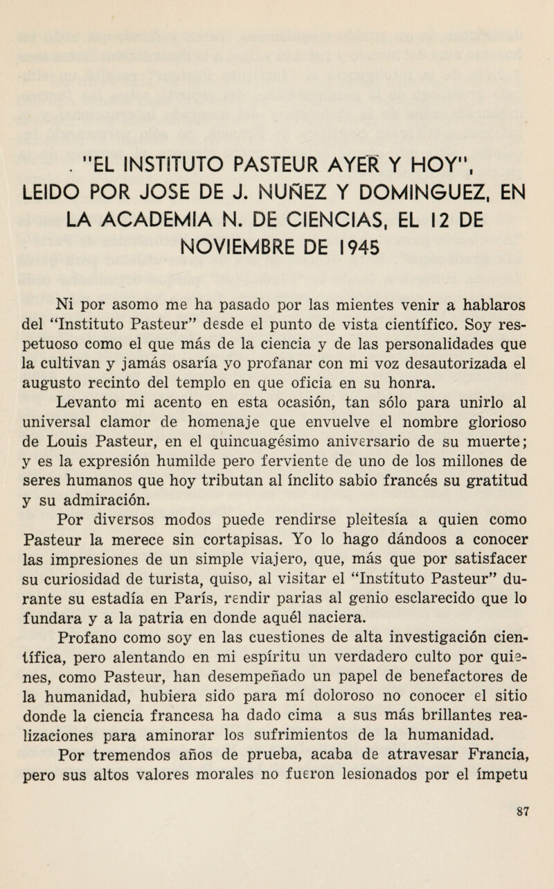 . EL INSTITUTO PASTEUR AYER Y HOY, LEIDO POR JOSE DE J. NUÑEZ Y DOMINGUEZ, EN LA ACADEMIA N. DE CIENCIAS, EL 12 DE NOVIEMBRE DE 1945 Ni por asomo me ha pasado por las mientes venir a hablaros del “Instituto Pasteur” desde el punto de vista científico. Soy res¬ petuoso como el que más de la ciencia y de las personalidades que la cultivan y jamás osaría yo profanar con mi voz desautorizada el augusto recinto del templo en que oficia en su honra. Levanto mi acento en esta ocasión, tan sólo para unirlo al universal clamor de homenaje que envuelve el nombre glorioso de Louis Pasteur, en el quincuagésimo aniversario de su muerte; y es la expresión humilde pero ferviente de uno de los millones de seres humanos que hoy tributan al ínclito sabio francés su gratitud y su admiración. Por diversos modos puede rendirse pleitesía a quien como Pasteur la merece sin cortapisas. Yo lo hago dándoos a conocer las impresiones de un simple viajero, que, más que por satisfacer su curiosidad de turista, quiso, al visitar el “Instituto Pasteur” du¬ rante su estadía en París, rendir parias al genio esclarecido que lo fundara y a la patria en donde aquél naciera. Profano como soy en las cuestiones de alta investigación cien¬ tífica, pero alentando en mi espíritu un verdadero culto por quie¬ nes, como Pasteur, han desempeñado un papel de benefactores de la humanidad, hubiera sido para mí doloroso no conocer el sitio donde la ciencia francesa ha dado cima a sus más brillantes rea¬ lizaciones para aminorar los sufrimientos de la humanidad. Por tremendos años de prueba, acaba de atravesar Francia, pero sus altos valores morales no fueron lesionados por el ímpetu