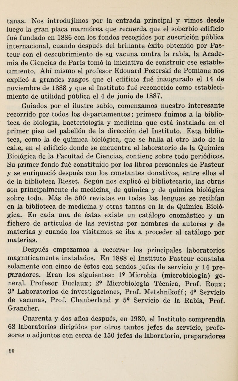 tanas. Nos introdujimos por la entrada principal y vimos desde luego la gran placa marmórea que recuerda que el soberbio edificio fué fundado en 1886 con los fondos recogidos por suscrición pública internacional, cuando después del brillante éxito obtenido por Pas- teur con el descubrimiento de su vacuna contra la rabia, la Acade¬ mia de Ciencias de París tomó la iniciativa de construir ese estable¬ cimiento. Ahí mismo el profesor Edouard Pozerski de Pomiane nos explicó a grandes rasgos que el edificio fué inaugurado el 14 de noviembre de 1888 y que el Instituto fué reconocido como estableci¬ miento de utilidad pública el 4 de junio de 1887. Guiados por el ilustre sabio, comenzamos nuestro interesante recorrido por todos los departamentos; primero fuimos a la biblio¬ teca de biología, bacteriología y medicina que está instalada en el primer piso ciel pabellón de la dirección del Instituto. Esta biblio¬ teca, como la de química biológica, que se halla al otro lado de la cabe, en el edificio donde se encuentra el laboratorio de la Química Biológica de la Eacultad de Ciencias, contiene sobre todo periódicos. Su primer fondo fué constituido por los libros personales de Pasteur y se enriqueció después con los constantes donativos, entre ellos el de la biblioteca Rieset. Según nos explicó el bibliotecario, las obras son principalmente de medicina, de química y de química biológica sobre todo. Más de 500 revistas en todas las lenguas se recibían en la biblioteca de medicina y otras tantas en la de Química Bioló¬ gica. En cada una de éstas existe un catálogo onomástico y un fichero de artículos de las revistas por nombres de autores y de materias y cuando los visitamos se iba a proceder al catálogo por materias. Después empezamos a recorrer los principales laboratorios magníficamente instalados. En 1888 el Instituto Pasteur constaba solamente con cinco de éstos con sendos jefes de servicio y 14 pre¬ paradores. Eran los siguientes: 19 Microbia (microbiología) ge¬ neral. Profesor Duclaux; 2? Microbiología Técnica, Prof. Roux; 39 Laboratorios de investigaciones, Prof. Metshnikoff; 49 Servicio de vacunas, Prof. Chanberland y 5? Servicio de la Rabia, Prof. Grancher. Cuarenta y dos años después, en 1930, el Instituto comprendía 68 laboratorios dirigidos por otros tantos jefes de servicio, profe¬ sores o adjuntos con cerca de 150 jefes de laboratorio, preparadores