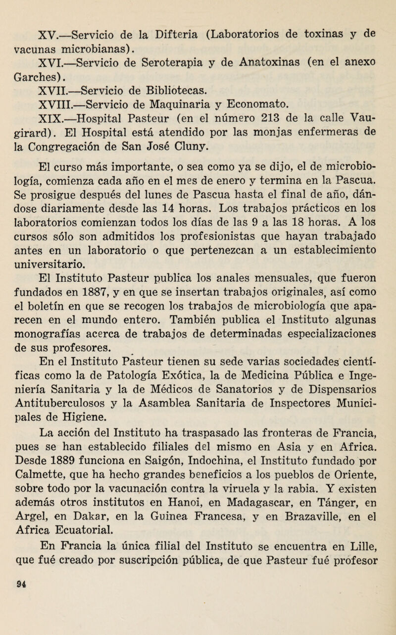 XV. —Servicio de la Difteria (Laboratorios de toxinas y de vacunas microbianas). XVI. —Servicio de Seroterapia y de Anatoxinas (en el anexo Garches). XVII. —Servicio de Bibliotecas. XVIII.—Servicio de Maquinaria y Economato. XIX.—Hospital Pasteur (en el número 213 de la calle Vau- girard). El Hospital está atendido por las monjas enfermeras de la Congregación de San José Cluny. El curso más importante, o sea como ya se dijo, el de microbio¬ logía, comienza cada año en el mes de enero y termina en la Pascua. Se prosigue después del lunes de Pascua basta el final de año, dán¬ dose diariamente desde las 14 horas. Los trabajos prácticos en los laboratorios comienzan todos los días de las 9 a las 18 horas. A los cursos sólo son admitidos los profesionistas que hayan trabajado antes en un laboratorio o que pertenezcan a un establecimiento universitario. El Instituto Pasteur publica los anales mensuales, que fueron fundados en 1887, y en que se insertan trabajos originales, así como el boletín en que se recogen los trabajos de microbiología que apa¬ recen en el mundo entero. También publica el Instituto algunas monografías acerca de trabajos de determinadas especializaciones de sus profesores. En el Instituto Pasteur tienen su sede varias sociedades cientí¬ ficas como la de Patología Exótica, la de Medicina Pública e Inge¬ niería Sanitaria y la de Médicos de Sanatorios y de Dispensarios Antituberculosos y la Asamblea Sanitaria de Inspectores Munici¬ pales de Higiene. La acción del Instituto ha traspasado las fronteras de Francia, pues se han establecido filiales del mismo en Asia y en Africa. Desde 1889 funciona en Saigón, Indochina, el Instituto fundado por Calmette, que ha hecho grandes beneficios a los pueblos de Oriente, sobre todo por la vacunación contra la viruela y la rabia. Y existen además otros institutos en Hanoi, en Madagascar, en Tánger, en Argel, en Dakar, en la Guinea Francesa, y en Brazaville, en el Africa Ecuatorial. En Francia la única filial del Instituto se encuentra en Lille, que fué creado por suscripción pública, de que Pasteur fué profesor