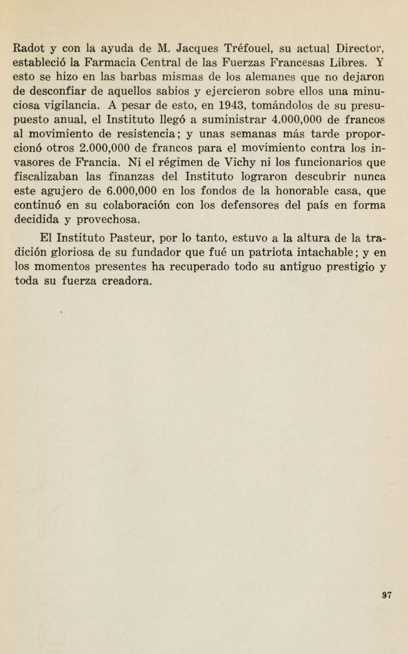 Radot y con la ayuda de M. Jacques Tréfouel, su actual Director, estableció la Farmacia Central de las Fuerzas Francesas Libres. Y esto se hizo en las barbas mismas de los alemanes que no dejaron de desconfiar de aquellos sabios y ejercieron sobre ellos una minu¬ ciosa vigilancia. A pesar de esto, en 1943, tomándolos de su presu¬ puesto anual, el Instituto llegó a suministrar 4.000,000 de francos al movimiento de resistencia; y unas semanas más tarde propor¬ cionó otros 2.000,000 de francos para el movimiento contra los in¬ vasores de Francia. Ni el régimen de Vichy ni los funcionarios que fiscalizaban las finanzas del Instituto lograron descubrir nunca este agujero de 6.000,000 en los fondos de la honorable casa, que continuó en su colaboración con los defensores del país en forma decidida y provechosa. El Instituto Pasteur, por lo tanto, estuvo a la altura de la tra¬ dición gloriosa de su fundador que fue un patriota intachable; y en los momentos presentes ha recuperado todo su antiguo prestigio y toda su fuerza creadora.