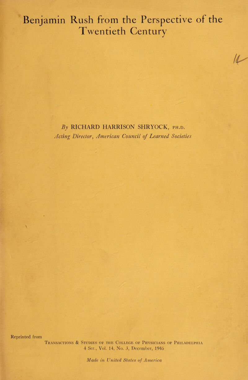 Benjamin Rush from the Perspective of the Twentieth Century By RICHARD HARRISON SHRYOCK, ph.d. Acting Director, American Council of Learned Societies Reprinted from Transactions & Studies of the College of Physicians of Philadelphia 4 Ser., Vol. 14, No. 3, December, 1946 Made in United States of America