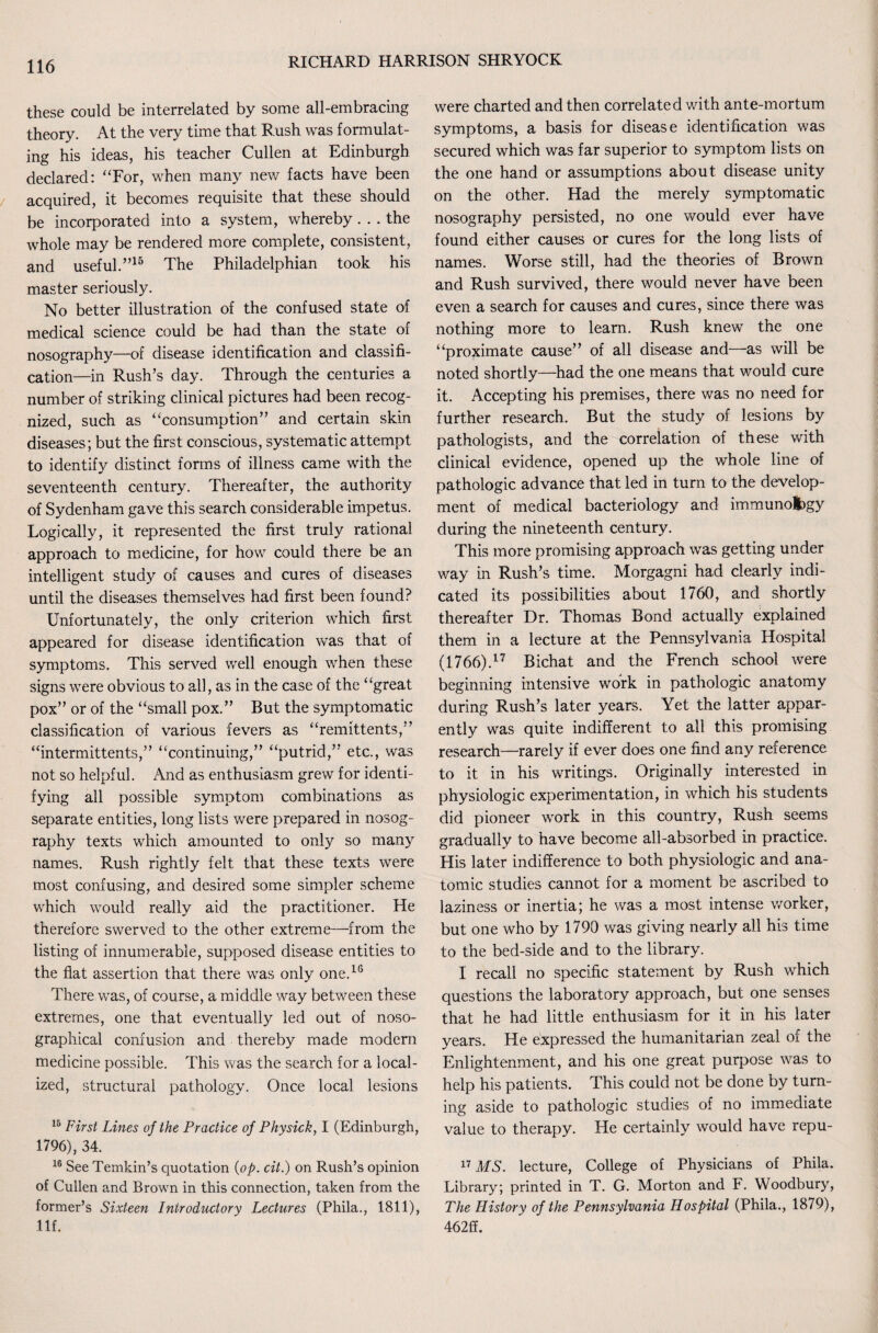 these could be interrelated by some all-embracing theory. At the very time that Rush was formulat¬ ing his ideas, his teacher Cullen at Edinburgh declared: “For, when many new facts have been acquired, it becomes requisite that these should be incorporated into a system, whereby... the whole may be rendered more complete, consistent, and useful.”15 The Philadelphian took his master seriously. No better illustration of the confused state of medical science could be had than the state of nosography—of disease identification and classifi¬ cation—in Rush’s day. Through the centuries a number of striking clinical pictures had been recog¬ nized, such as “consumption” and certain skin diseases; but the first conscious, systematic attempt to identify distinct forms of illness came with the seventeenth century. Thereafter, the authority of Sydenham gave this search considerable impetus. Logically, it represented the first truly rational approach to medicine, for how could there be an intelligent study of causes and cures of diseases until the diseases themselves had first been found? Unfortunately, the only criterion which first appeared for disease identification was that of symptoms. This served well enough when these signs were obvious to all, as in the case of the “great pox” or of the “small pox.” But the symptomatic classification of various fevers as “remittents,” “intermittents,” “continuing,” “putrid,” etc., was not so helpful. And as enthusiasm grew for identi¬ fying all possible symptom combinations as separate entities, long lists were prepared in nosog¬ raphy texts which amounted to only so many names. Rush rightly felt that these texts were most confusing, and desired some simpler scheme which would really aid the practitioner. He therefore swerved to the other extreme—from the listing of innumerable, supposed disease entities to the fiat assertion that there was only one.10 There was, of course, a middle way between these extremes, one that eventually led out of noso- graphical confusion and thereby made modern medicine possible. This was the search for a local¬ ized, structural pathology. Once local lesions 15 First Lines of the Practice of Physick, I (Edinburgh, 1796), 34. 16 See Temkin’s quotation {op. cit.) on Rush’s opinion of Cullen and Brown in this connection, taken from the former’s Sixteen Introductory Lectures (Phila., 1811), Ilf. were charted and then correlated with ante-mortum symptoms, a basis for disease identification was secured which was far superior to symptom lists on the one hand or assumptions about disease unity on the other. Had the merely symptomatic nosography persisted, no one would ever have found either causes or cures for the long lists of names. Worse still, had the theories of Brown and Rush survived, there would never have been even a search for causes and cures, since there was nothing more to learn. Rush knew the one “proximate cause” of all disease and—as will be noted shortly—had the one means that would cure it. Accepting his premises, there was no need for further research. But the study of lesions by pathologists, and the correlation of these with clinical evidence, opened up the whtole line of pathologic advance that led in turn to the develop¬ ment of medical bacteriology and immunolbgy during the nineteenth century. This more promising approach was getting under way in Rush’s time. Morgagni had clearly indi¬ cated its possibilities about 1760, and shortly thereafter Dr. Thomas Bond actually explained them in a lecture at the Pennsylvania Hospital (1766).17 Bichat and the French school were beginning intensive work in pathologic anatomy during Rush’s later years. Yet the latter appar¬ ently was quite indifferent to all this promising research—rarely if ever does one find any reference to it in his writings. Originally interested in physiologic experimentation, in which his students did pioneer work in this country, Rush seems gradually to have become all-absorbed in practice. His later indifference to both physiologic and ana¬ tomic studies cannot for a moment be ascribed to laziness or inertia; he was a most intense worker, but one who by 1790 was giving nearly all his time to the bed-side and to the library. I recall no specific statement by Rush which questions the laboratory approach, but one senses that he had little enthusiasm for it in his later years. He expressed the humanitarian zeal of the Enlightenment, and his one great purpose was to help his patients. This could not be done by turn¬ ing aside to pathologic studies of no immediate value to therapy. He certainly would have repu- 17 MS. lecture, College of Physicians of Phila. Library; printed in T. G. Morton and F. Woodbury, The History of the Pennsylvania Hospital (Phila., 1879), 462ff.