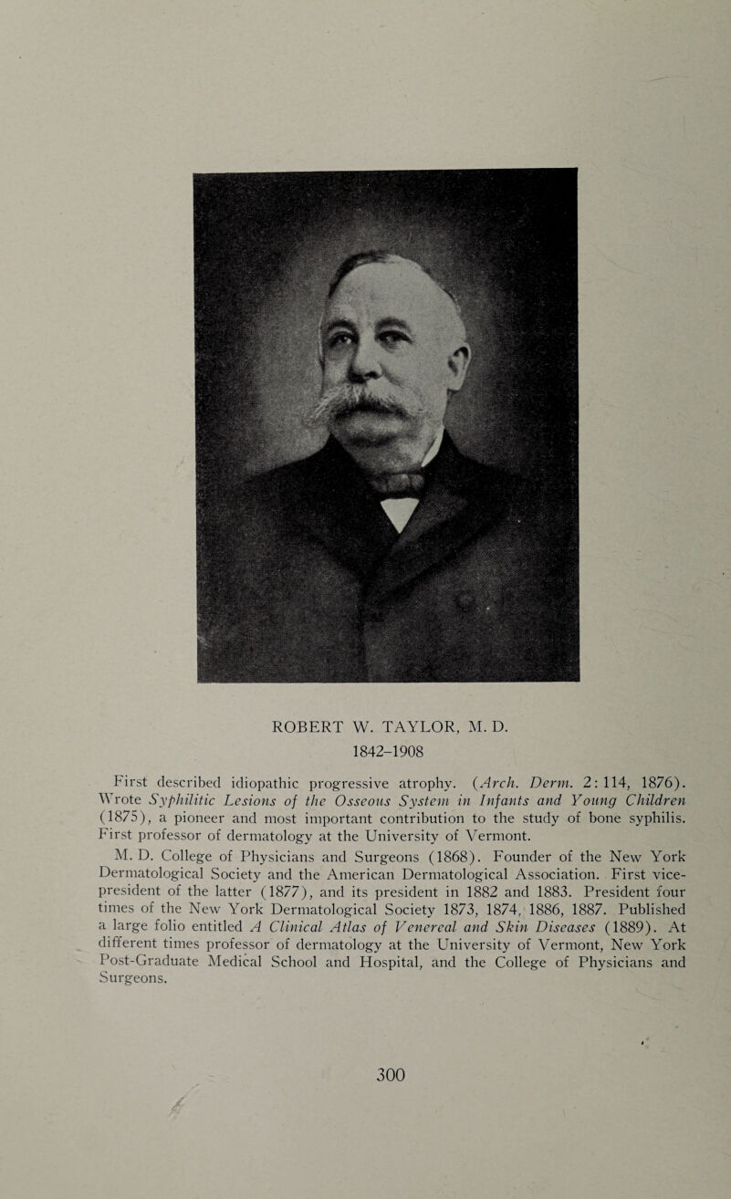 ROBERT W. TAYLOR, M. D. 1842-1908 First described idiopathic progressive atrophy. {Arch. Derm. 2:114, 1876). Wrote Syphilitic Lesions of the Osseous System in Infants and Young Children (1875), a pioneer and most important contribution to the study of bone syphilis. First professor of dermatology at the University of Vermont. M. D. College of Physicians and Surgeons (1868). Founder of the New York Dermatological Society and the American Dermatological Association. First vice- president of the latter (1877), and its president in 1882 and 1883. President four times of the New York Dermatological Society 1873, 1874, 1886, 1887. Published a large folio entitled A Clinical Atlas of Venereal and Skin Diseases (1889). At different times professor of dermatology at the University of Vermont, New York Post-Graduate Medical School and Hospital, and the College of Physicians and Surgeons.