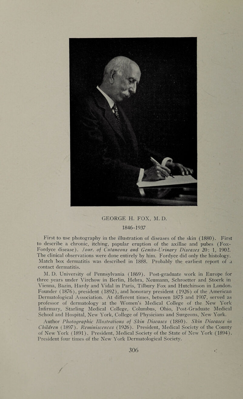 GEORGE H. FOX, M. D. 1846-1937 First to use photography in the illustration of diseases of the skin (1880). First to describe a chronic, itching, papular eruption of the axillae and pubes (Fox- Fordyce disease). Jour, of Cutaneous and Genito-Urinary Diseases 20: 1, 190T The clinical observations were done entirely by him. Fordyce did only the histology. Match box dermatitis was described in 1888. Probably the earliest report of a contact dermatitis. M. D. University of Pennsylvania (1869). Post-graduate work in Europe for three years under Virchow in Berlin, Plebra, Neumann, Schroetter and Stoerk in Vienna, Bazin, Hardy and Vidal in Paris, Tilbury Fox and Hutchinson in Eondon. Founder (1876), president (1892), and honorary president (1926) of the American Dermatological Association. At different times, between 1875 and 1907, served as professor of dermatology at the Women’s Medical College of the New York Infirmary, Starling Medical College, Columbus, Ohio, Post-Graduate Medical School and Hospital, New York, College of Physicians and Surgeons, New York. Author Photographic Illustrations of Skin Diseases (1880). Skin Diseases \in Children (1897). Reminiscences (1926). President, Medical Society of the County of New York (1891). President, Medical Society of the State of New York (1894). President four times of the New York Dermatological Society.