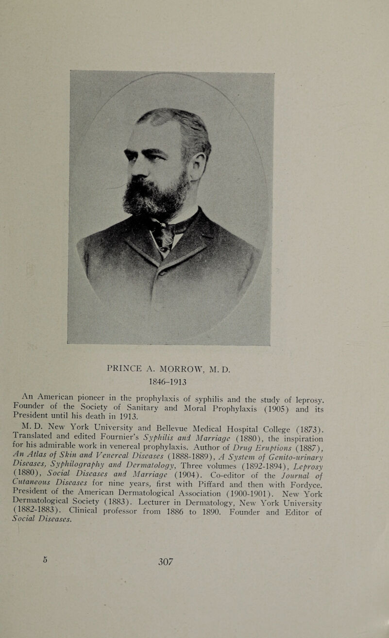 PRINCE A. MORROW, M. D. 1846-1913 An American pioneer in the prophylaxis of syphilis and the study of leprosy. Founder of the Society of Sanitary and Moral Prophylaxis (1905) and its President until his death in 1913. M. D. New York University and Bellevue Medical Hospital College (1873). Translated and edited Fournier’s Syphilis and Marriage (1880), the inspiration for his admirable work in venereal prophylaxis. Author of Drug Eruptions (1887), An Atlas of Skin and Venereal Diseases (1888-1889), A System of Genito-urinary Diseases, Syphilography and Dermatology, Three volumes (1892-1894), Leprosy (1880), Social Diseases and Marriage (1904). Co-editor of the Journal of Cutaneous Diseases for nine years, first with Piffard and then with Fordyce. President of the American Dermatological Association (1900-1901). New York Dermatological Society (1883). Lecturer in Dermatology, New York University (1882-1883). Clinical professor from 1886 to 1890. Founder and Editor of Social Diseases. 5